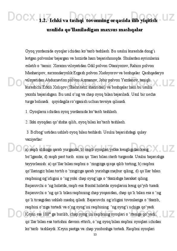      1.2.  Ichki va tashqi  tovonning orqasida ilib yiqitish
usulida qo’llaniladigan maxsus mashqalar  
Oyoq yordamida oyoqlar ichidan ko‘tarib tashlash. Bu usulni kurashda dong‘i 
ketgan polvonlar bajargan va hozirda ham bajarishmoqda. Shulardan ayrimlarini 
eslatib o ‘tamiz: Xorazm viloyatidan Odil polvon Otaniyozov, Rahim polvon        
Masharipov, surxondaryolik Ergash polvon Xudoyorov va boshqalar. Qashqadaryo
viloyatidan Abdumavlon polvon Axmanov, Jobir polvon Yazdanov, taniqli 
kurashchi Erkin Xoliqov (Shahrisabz shahridan) va boshqalar ham bu usulni 
yaxshi bajarishgan. Bu usul o‘ng va chap oyoq bilan bajariladi. Usul bir necha 
turga bolinadi.  quyidagila ro‘rganish uchun tavsiya qilinadi.  
1. Oyoqlarni ichidan oyoq yordamida ko‘tarib tashlash.  
2. Ikki oyoqdan qo‘shsha qilib, oyoq bilan ko‘tarib tashlash. 
 3. Bclbog' ustidan ushlab oyoq bilan tashlash. Usulni bajarishdagi qulay 
vaziyatlar: 
a) raqib oldinga qarab yurganda; b) raqib oyoqlari yelka kengligidan keng 
bo‘lganda; d) raqib past turib. sizni qo ‘llari bilan itarib turganda. Usulni bajarishga
tayyorlanish: a) qo‘llar bilan raqibni o ‘zingizga qisqa qilib torting; b) raqibni 
qo‘llaringiz bilan tortib o ‘zingizga qarab yurishga majbur qiling; d) qo`llar bilan 
raqibning og‘irligini o ‘ng yoki chap oyog‘iga o ‘tkazishga harakat qiling. 
Bajaruvchi o ‘ng holatda, raqib esa frontal holatda oyoqlarini keng qo‘yib turadi. 
Bajaruvchi o ‘ng qo`li bilan raqibining chap yoqasidan, chap qo`li bilan esa o ‘ng 
qo`li tirsagidan ushlab mashq qiladi. Bajaruvchi og`irligini tovonlariga o ‘tkazib, 
raqibini o‘ziga tortadi va o‘ng oyog‘ini raqibining  ‘ng oyog‘i uchiga qo‘yadi. 
Keyin esa 180° ga burilib, chap oyog`ini raqibning oyoqlari o ‘rtasiga qo‘yadi, 
qo`llar bilan esa tortishni davom ettirib, o ‘ng oyoq bilan raqibni oyoqlari ichidan 
ko‘tarib  tashlaydi. Keyin pastga va chap yonboshga tortadi. Raqibni oyoqlari 
13 