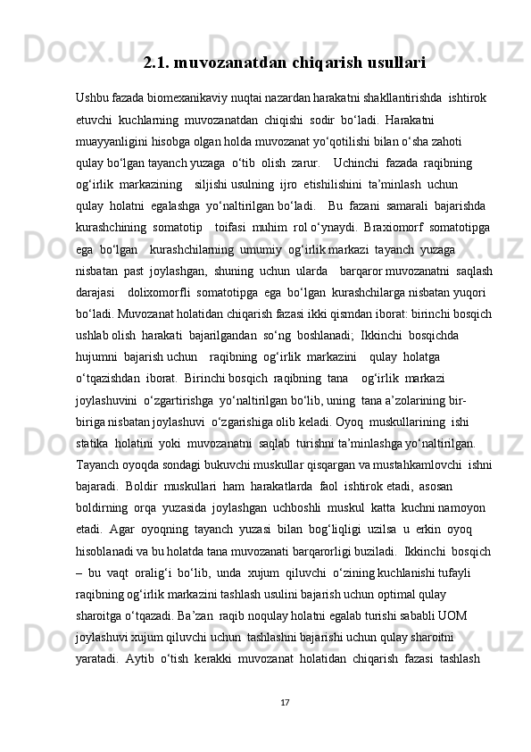 2.1. muvozanatdan chiqarish usullari
Ushbu fazada biomexanikaviy nuqtai nazardan harakatni shakllantirishda  ishtirok 
etuvchi  kuchlarning  muvozanatdan  chiqishi  sodir  bo‘ladi.  Harakatni  
muayyanligini hisobga olgan holda muvozanat yo‘qotilishi bilan o‘sha zahoti 
qulay bo‘lgan tayanch yuzaga  o‘tib  olish  zarur.    Uchinchi  fazada  raqibning  
og‘irlik  markazining    siljishi usulning  ijro  etishilishini  ta’minlash  uchun    
qulay  holatni  egalashga  yo‘naltirilgan bo‘ladi.    Bu  fazani  samarali  bajarishda  
kurashchining  somatotip    toifasi  muhim  rol o‘ynaydi.  Braxiomorf  somatotipga
ega  bo‘lgan    kurashchilarning  umumiy  og‘irlik markazi  tayanch  yuzaga  
nisbatan  past  joylashgan,  shuning  uchun  ularda    barqaror muvozanatni  saqlash
darajasi    dolixomorfli  somatotipga  ega  bo‘lgan  kurashchilarga nisbatan yuqori 
bo‘ladi. Muvozanat holatidan chiqarish fazasi ikki qismdan iborat: birinchi bosqich
ushlab olish  harakati  bajarilgandan  so‘ng  boshlanadi;  Ikkinchi  bosqichda  
hujumni  bajarish uchun    raqibning  og‘irlik  markazini    qulay  holatga  
o‘tqazishdan  iborat.  Birinchi bosqich  raqibning  tana    og‘irlik  markazi  
joylashuvini  o‘zgartirishga  yo‘naltirilgan bo‘lib, uning  tana a’zolarining bir-
biriga nisbatan joylashuvi  o‘zgarishiga olib keladi. Oyoq  muskullarining  ishi  
statika  holatini  yoki  muvozanatni  saqlab  turishni ta’minlashga yo‘naltirilgan. 
Tayanch oyoqda sondagi bukuvchi muskullar qisqargan va mustahkamlovchi  ishni
bajaradi.  Boldir  muskullari  ham  harakatlarda  faol  ishtirok etadi,  asosan  
boldirning  orqa  yuzasida  joylashgan  uchboshli  muskul  katta  kuchni namoyon  
etadi.  Agar  oyoqning  tayanch  yuzasi  bilan  bog‘liqligi  uzilsa  u  erkin  oyoq 
hisoblanadi va bu holatda tana muvozanati barqarorligi buziladi.  Ikkinchi  bosqich
–  bu  vaqt  oralig‘i  bo‘lib,  unda  xujum  qiluvchi  o‘zining kuchlanishi tufayli 
raqibning og‘irlik markazini tashlash usulini bajarish uchun optimal qulay 
sharoitga o‘tqazadi. Ba’zan  raqib noqulay holatni egalab turishi sababli UOM  
joylashuvi xujum qiluvchi uchun  tashlashni bajarishi uchun qulay sharoitni 
yaratadi.  Aytib  o‘tish  kerakki  muvozanat  holatidan  chiqarish  fazasi  tashlash  
17 