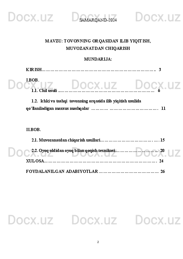 SAMARQAND-2024
MAVZU: TOVONNING ORQASIDAN ILIB YIQITISH,
MUVOZANATDAN CHIQARISH
MUNDARIJA:
KIRISH……………………………………………………………………..   3
I.BOB.  
     1.1. Chil usuli ..…………………………………………………………   6
     1.2.  Ichki va tashqi  tovonning orqasida ilib yiqitish usulida                       
qo’llaniladigan maxsus mashqalar  ………… …………………………….   11
II.BOB.  
     2.1. Muvozanatdan chiqarish usullari………………………………. …. 15
     2.2.   Oyoq oldidan oyoq bilan qoqish texnikasi.………………………… 20
XULOSA…………………………………………………………………….  24
FOYDALANILGAN ADABIYOTLAR …………………………………… 26
2 