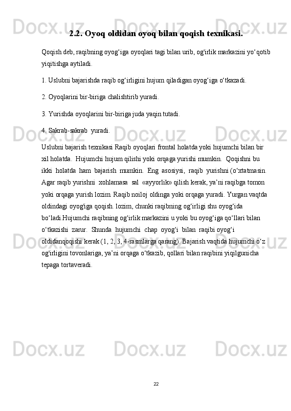 2.2. Oyoq oldidan oyoq bilan qoqish texnikasi.
Qoqish deb, raqibning oyog‘iga oyoqlari tagi bilan urib, og'irlik markazini yo‘qotib
yiqitishga aytiladi.
1. Uslubni bajarishda raqib og‘irligini hujum qiladigan oyog‘iga o‘tkazadi.
2. Oyoqlarini bir-biriga chalishtirib yuradi.
3. Yurishda oyoqlarini bir-biriga juda yaqin tutadi.
4. Sakrab-sakrab  yuradi.
Uslubni bajarish texnikasi Raqib oyoqlari frontal holatda yoki hujumchi bilan bir 
xil holatda.  Hujumchi hujum qilishi yoki orqaga yurishi mumkin.  Qoqishni bu 
ikki  holatda  ham  bajarish  mumkin.  Eng  asosiysi,  raqib  yurishni (o‘xtatmasin.  
Agar raqib yurishni  xohlamasa  sal  «ayyorlik» qilish kerak, ya’ni raqibga tomon 
yoki orqaga yurish lozim. Raqib noiloj oldinga yoki orqaga yuradi. Yurgan vaqtda 
oldindagi oyog'iga qoqish. lozim, chunki raqibning og‘irligi shu oyog‘ida 
bo‘ladi.Hujumchi raqibning og‘irlik markazini u yoki bu oyog‘iga qo‘llari bilan  
o‘tkazishi  zarur.  Shunda  hujumchi  chap  oyog‘i  bilan  raqibi oyog‘i 
oldidanqoqishi kerak (1, 2, 3, 4-rasmlarga qarang). Bajarish vaqtida hujumchi o‘z 
og'irligini tovonlariga, ya’ni orqaga o‘tkazib, qollari bilan raqibini yiqilgunicha 
tepaga tortaveradi. 
22 