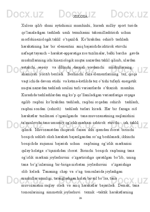 XULOSA
Xulosa  qilib  shuni  aytishimiz  mumkinki,  kurash  milliy  sport  turida 
qo‘lanaladigan  tashlash  usuli  texnikasini  takomillashtirish  uchun  
morfokineziologik tahlil  o‘tqazildi.  Ko‘krakdan  oshirib  tashlash  
harakatining  har  bir  elementini  aniq bajarishda ishtirok etuvchi 
nafaqat tayanch – harakat-apparatiga xos tuzilmalar, balki barcha   gavda
muskullarining ishi kineziologik nuqtai nazardan tahlil qilinib, ulardan 
yetakchi,  asosiy    va  ikkinchi  darajali  yordamchi    muskullarning  
ahamiyati  yoritib beriladi.   Beshinchi  faza elementlarining   tez, qisqa 
vaqt ichida davom etishi  va ketma-ketlikda tez o‘tishi tufayli energetik 
nuqtai nazardan tashlash usulini turli variantlarda  o‘tkazish   mumkin.  
Kurashda tashlashlardan eng ko‘p qo‘llaniladigan variantlariga orqaga  
egilib  raqibni  ko‘krakdan  tashlash,  raqibni orqadan  oshirib    tashlash,
raqibni sondan  (oshirib)    tashlash  turlari  kiradi.  Har  bir  fazaga  oid  
harakatlar  tuzilmasi o‘rganilganda   tana muvozanatining saqlanishini 
ta’minlovchi tana umumiy og‘irlik markazi  ishtirok  etuvchi    ish  tahlil
qilindi.  Muvozanatdan chiqarish  fazasi  ikki qismdan iborat: birinchi 
bosqich ushlab olish harakati bajarilgandan so‘ng boshlanadi; ikkinchi  
bosqichda  xujumni  bajarish  uchun    raqibning  og‘irlik  markazini    
qulay holatga  o‘tqazishdan  iborat.  Birinchi  bosqich  raqibning  tana    
og‘irlik  markazi joylashuvini  o‘zgartirishga  qaratilgan  bo‘lib,  uning   
tana  bo‘g‘inlarning  bir-biriga nisbatan  joylashuvini    o‘zgarishiga  
olib  keladi.  Tananing  chap  va  o‘ng  tomonlarida joylashgan 
muskullar uzunligi, taranglashgan holati bir xil bo‘lsa, tana 
muvozanatini saqlay  oladi  va  aniq  harakatlar  bajariladi.  Demak,  tana
tomonlarining  simmetrik joylashuvi    texnik  –taktik  harakatlarning  
26 