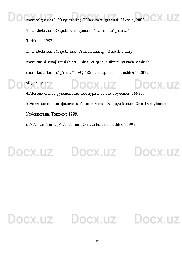 sport to‘g‘risida” (Yangi tahriri) // Xalq so‘zi gazetasi, 28-iyun, 2000. 
2.  O‘zbekiston  Respublikasi  qonuni:  “Ta’lim  to‘g‘risida”.  –
Tashkent. 1997. 
3.  O‘zbekiston  Respublikasi  Prezidentining  “Kurash  milliy 
sport  turini  rivojlantirish  va  uning  xalqaro  nufuzini  yanada  oshirish 
chora-tadbirlari  to‘g‘risida”.  PQ-4881-son  qarori.  –  Toshkent:  2020 
yil, 4-noyabr. 
4.Методическое руководство для пурвого года обучения. 1998 г. 
5.Наставление  по  физической  подготовке  Вооружённых  Сил  Руспублики 
Узбекистана. Тошкент 1999. 
6.A.Abdusattorov, A.A.Istomin Dzyudo kurashi Toshkent 1993
28 
