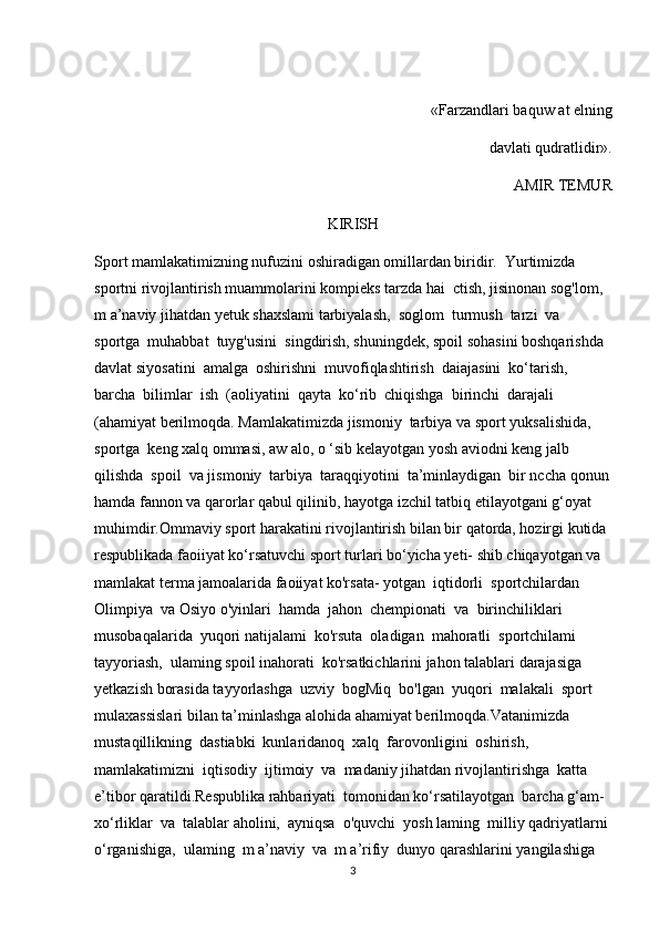 «Farzandlari baquw at elning 
davlati qudratlidir».
AMIR TEMUR
KIRISH
Sport mamlakatimizning nufuzini oshiradigan omillardan biridir.  Yurtimizda 
sportni rivojlantirish muammolarini kompieks tarzda hai  ctish, jisinonan sog'lom, 
m a’naviy jihatdan yetuk shaxslami tarbiyalash,  soglom  turmush  tarzi  va  
sportga  muhabbat  tuyg'usini  singdirish, shuningdek, spoil sohasini boshqarishda 
davlat siyosatini  amalga  oshirishni  muvofiqlashtirish  daiajasini  ko‘tarish,  
barcha  bilimlar  ish  (aoliyatini  qayta  ko‘rib  chiqishga  birinchi  darajali 
(ahamiyat berilmoqda. Mamlakatimizda jismoniy  tarbiya va sport yuksalishida,  
sportga  keng xalq ommasi, aw alo, o ‘sib kelayotgan yosh aviodni keng jalb  
qilishda  spoil  va jismoniy  tarbiya  taraqqiyotini  ta’minlaydigan  bir nccha qonun
hamda fannon va qarorlar qabul qilinib, hayotga izchil tatbiq etilayotgani g‘oyat 
muhimdir.Ommaviy sport harakatini rivojlantirish bilan bir qatorda, hozirgi kutida 
respublikada faoiiyat ko‘rsatuvchi sport turlari bo‘yicha yeti- shib chiqayotgan va 
mamlakat terma jamoalarida faoiiyat ko'rsata- yotgan  iqtidorli  sportchilardan  
Olimpiya  va Osiyo o'yinlari  hamda  jahon  chempionati  va  birinchiliklari  
musobaqalarida  yuqori natijalami  ko'rsuta  oladigan  mahoratli  sportchilami  
tayyoriash,  ulaming spoil inahorati  ko'rsatkichlarini jahon talablari darajasiga 
yetkazish borasida tayyorlashga  uzviy  bogMiq  bo'lgan  yuqori  malakali  sport 
mulaxassislari bilan ta’minlashga alohida ahamiyat berilmoqda.Vatanimizda  
mustaqillikning  dastiabki  kunlaridanoq  xalq  farovonligini  oshirish,  
mamlakatimizni  iqtisodiy  ijtimoiy  va  madaniy jihatdan rivojlantirishga  katta 
e’tibor qaratildi.Respublika rahbariyati  tomonidan ko‘rsatilayotgan  barcha g‘am- 
xo‘rliklar  va  talablar aholini,  ayniqsa  o'quvchi  yosh laming  milliy qadriyatlarni 
o‘rganishiga,  ulaming  m a’naviy  va  m a’rifiy  dunyo qarashlarini yangilashiga 
3 