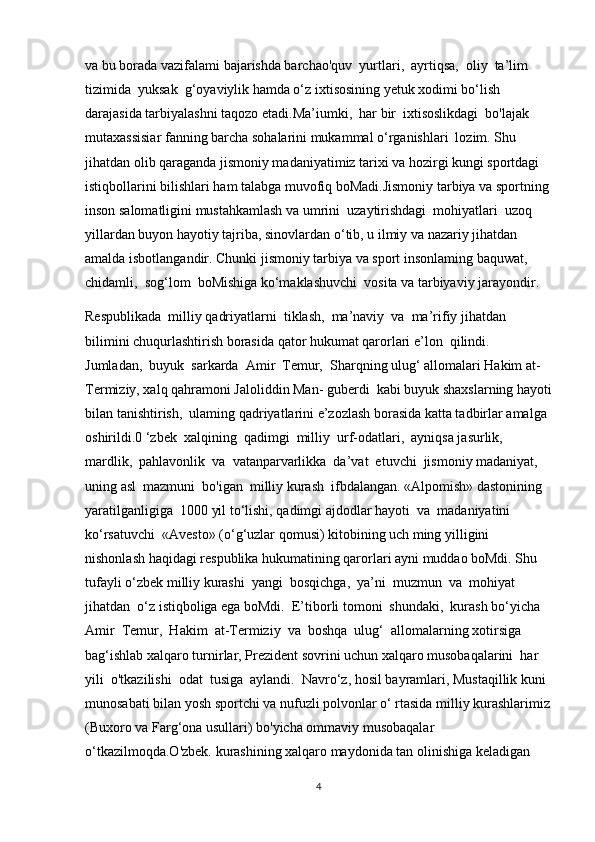 va bu borada vazifalami bajarishda barchao'quv  yurtlari,  ayrtiqsa,  oliy  ta’lim  
tizimida  yuksak  g‘oyaviylik hamda o‘z ixtisosining yetuk xodimi bo‘lish 
darajasida tarbiyalashni taqozo etadi.Ma’iumki,  har bir  ixtisoslikdagi  bo'lajak  
mutaxassisiar fanning barcha sohalarini mukammal o‘rganishlari  lozim. Shu 
jihatdan olib qaraganda jismoniy madaniyatimiz tarixi va hozirgi kungi sportdagi 
istiqbollarini bilishlari ham talabga muvofiq boMadi.Jismoniy tarbiya va sportning 
inson salomatligini mustahkamlash va umrini  uzaytirishdagi  mohiyatlari  uzoq  
yillardan buyon hayotiy tajriba, sinovlardan o‘tib, u ilmiy va nazariy jihatdan 
amalda isbotlangandir. Chunki jismoniy tarbiya va sport insonlaming baquwat, 
chidamli,  sog‘lom  boMishiga ko‘maklashuvchi  vosita va tarbiyaviy jarayondir.
Respublikada  milliy qadriyatlarni  tiklash,  ma’naviy  va  ma’rifiy jihatdan 
bilimini chuqurlashtirish borasida qator hukumat qarorlari e’lon  qilindi.  
Jumladan,  buyuk  sarkarda  Amir  Temur,  Sharqning ulug‘ allomalari Hakim at-
Termiziy, xalq qahramoni Jaloliddin Man- guberdi  kabi buyuk shaxslarning hayoti
bilan tanishtirish,  ulaming qadriyatlarini e’zozlash borasida katta tadbirlar amalga 
oshirildi.0 ‘zbek  xalqining  qadimgi  milliy  urf-odatlari,  ayniqsa jasurlik, 
mardlik,  pahlavonlik  va  vatanparvarlikka  da’vat  etuvchi  jismoniy madaniyat,  
uning asl  mazmuni  bo'igan  milliy kurash  ifbdalangan. «Alpomish» dastonining 
yaratilganligiga  1000 yil to‘lishi, qadimgi ajdodlar hayoti  va  madaniyatini  
ko‘rsatuvchi  «Avesto» (o‘g‘uzlar qomusi) kitobining uch ming yilligini 
nishonlash haqidagi respublika hukumatining qarorlari ayni muddao boMdi. Shu 
tufayli o‘zbek milliy kurashi  yangi  bosqichga,  ya’ni  muzmun  va  mohiyat 
jihatdan  o‘z istiqboliga ega boMdi.  E’tiborli tomoni  shundaki,  kurash bo‘yicha 
Amir  Temur,  Hakim  at-Termiziy  va  boshqa  ulug‘  allomalarning xotirsiga 
bag‘ishlab xalqaro turnirlar, Prezident sovrini uchun xalqaro musobaqalarini  har  
yili  o'tkazilishi  odat  tusiga  aylandi.  Navro‘z, hosil bayramlari, Mustaqillik kuni 
munosabati bilan yosh sportchi va nufuzli polvonlar o‘ rtasida milliy kurashlarimiz
(Buxoro va Farg‘ona usullari) bo'yicha ommaviy musobaqalar 
o‘tkazilmoqda.O'zbek. kurashining xalqaro maydonida tan olinishiga keladigan 
4 