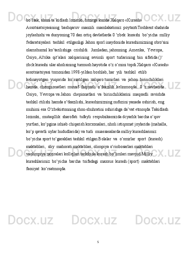 bo‘lsak, shuni ta’kidlash lozimki, hozirga kunda Xalqaro «Kurash» 
Assotsiatsiyasining  bashqaruv  manzili  mamlakatimiz  poytaxtiToshkent shahrida
joylashishi va dunyoning 70 dan ortiq davlatlarda 0 ‘zbek  kurashi  bo‘yicha  milliy
fedaratsiyalari  tashkil  etilganligi Jahon sporl inaydonida kurashimizning obro'sini 
olamshumul ko‘tarilishiga  crishildi.  Jumladan, jahonning  Amerika,  Yevropa,  
Osiyo, Al'rika  qit’alari  xalqiarining  sevimli  sport  turlarining  bin  sifatida ()' 
zbck kurashi ular aholisining turmush hayotida o‘z o‘mini topdi.Xalqaro «Kurash»
assotsiatsiyasi tomonidan 1998-yiIdan boshlab, har  yili  tashkil  etilib  
kelinayotgan  yuqorida  ko‘rsatilgan  xalqaro tumirlari  va  jahon  birinchiliklari  
hamda  chempionatlari  muvaf- faqiyatli  o‘tkazilib  kelinmoqda.  0 ‘z navbatida  
Osiyo,  Yevropa va Jahon  chepionatlari  va  birinchiliklarini  maqsadli  ravishda  
tashkil ctilishi hamda o‘tkazilishi, kurashimizning nufuzini yanada oshirish, eng 
muhimi esa O‘zbekistonning shon-shuhratini oshirishga da’vat etmoqda.Takidlash 
lozimki,  mutaqillik  sharofati  tufayli  respubiikamizda dcyarlik barcha o‘quv 
yurtlari, ko‘pgina ishiab chiqarish korxonalari, nholi istiqomat joylarida (mahalla, 
ko‘p qavatli uylar hududlarida) va turli  muassasalarda milliy kurashlarimiz 
bo‘yicha sport to‘garaklari tashkil etilgan.Bolalar  va  o‘smirlar  sport  (kurash)  
maktablari,  oliy  mahorati maktablari, olimpiya o‘rinbosarlari maktablari 
vaolimpiya zaxiralari kollejlari tarkibida kurash bo‘limlari mavjud.Milliy  
kurashlarimiz  bo‘yicha  barcha  toifadagi  maxsus  kurash (sport)  maktablari  
faoiiyat  ko‘rsatmoqda. 
5 