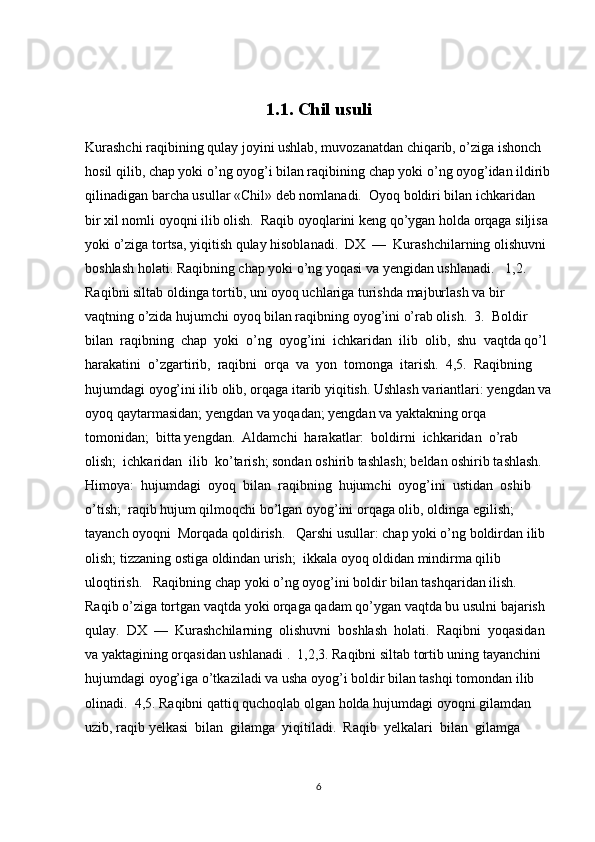 1.1. Chil usuli
Kurashchi raqibining qulay joyini ushlab, muvozanatdan chiqarib, o’ziga ishonch 
hosil qilib, chap yoki o’ng oyog’i bilan raqibining chap yoki o’ng oyog’idan ildirib
qilinadigan barcha usullar «Chil» d е b nomlanadi.  Oyoq boldiri bilan ichkaridan 
bir xil nomli oyoqni ilib olish.  Raqib oyoqlarini k е ng qo’ygan holda orqaga siljisa 
yoki o’ziga tortsa, yiqitish qulay hisoblanadi.  DX  —  Kurashchilarning olishuvni 
boshlash holati. Raqibning chap yoki o’ng yoqasi va y е ngidan ushlanadi.   1,2. 
Raqibni siltab oldinga tortib, uni oyoq uchlariga turishda majburlash va bir 
vaqtning o’zida hujumchi oyoq bilan raqibning oyog’ini o’rab olish.  3.  Boldir  
bilan  raqibning  chap  yoki  o’ng  oyog’ini  ichkaridan  ilib  olib,  shu  vaqtda qo’l 
harakatini  o’zgartirib,  raqibni  orqa  va  yon  tomonga  itarish.  4,5.  Raqibning 
hujumdagi oyog’ini ilib olib, orqaga itarib yiqitish. Ushlash variantlari: yengdan va
oyoq qaytarmasidan; yengdan va yoqadan; yengdan va yaktakning orqa 
tomonidan;  bitta y е ngdan.  Aldamchi  harakatlar:  boldirni  ichkaridan  o’rab  
olish;  ichkaridan  ilib  ko’tarish; sondan oshirib tashlash; b е ldan oshirib tashlash.  
Himoya:  hujumdagi  oyoq  bilan  raqibning  hujumchi  oyog’ini  ustidan  oshib  
o’tish;  raqib hujum qilmoqchi bo’lgan oyog’ini orqaga olib, oldinga egilish; 
tayanch oyoqni  Morqada qoldirish.   Qarshi usullar: chap yoki o’ng boldirdan ilib 
olish; tizzaning ostiga oldindan urish;  ikkala oyoq oldidan mindirma qilib 
uloqtirish.   Raqibning chap yoki o’ng oyog’ini boldir bilan tashqaridan ilish. 
Raqib o’ziga tortgan vaqtda yoki orqaga qadam qo’ygan vaqtda bu usulni bajarish 
qulay.  DX  —  Kurashchilarning  olishuvni  boshlash  holati.  Raqibni  yoqasidan  
va yaktagining orqasidan ushlanadi .  1,2,3. Raqibni siltab tortib uning tayanchini 
hujumdagi oyog’iga o’tkaziladi va usha oyog’i boldir bilan tashqi tomondan ilib 
olinadi.  4,5. Raqibni qattiq quchoqlab olgan holda hujumdagi oyoqni gilamdan 
uzib, raqib y е lkasi  bilan  gilamga  yiqitiladi.  Raqib  y е lkalari  bilan  gilamga  
6 