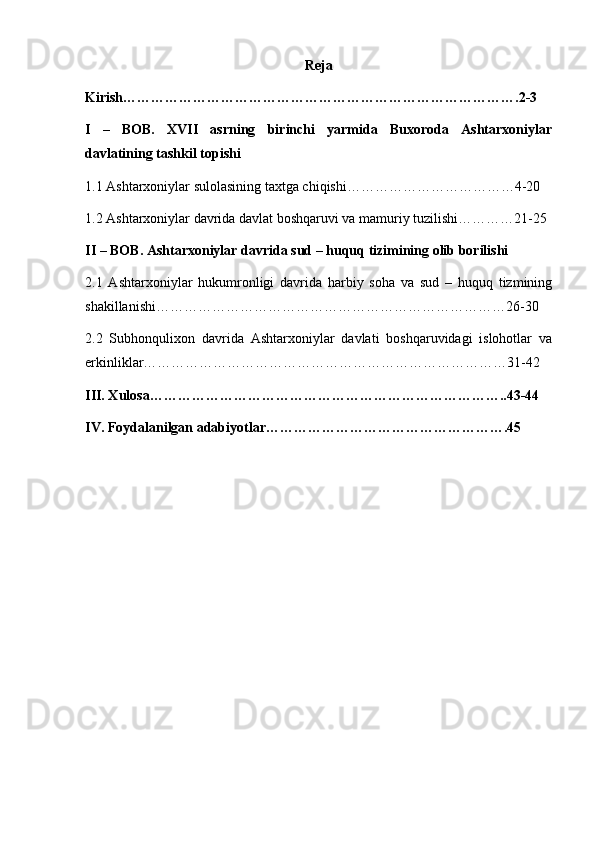 Reja
Kirish………………………………………………………………………….2-3
I   –   BOB.   XVII   asrning   birinchi   yarmida   Buxoroda   Ashtarxoniylar
davlatining tashkil topishi
1.1 Ashtarxoniylar sulolasining taxtga chiqishi………………………………4-20
1.2 Ashtarxoniylar davrida davlat boshqaruvi va mamuriy tuzilishi…………21-25
II – BOB. Ashtarxoniylar davrida sud – huquq tizimining olib borilishi
2.1   Ashtarxoniylar   hukumronligi   davrida   harbiy   soha   va   sud   –   huquq   tizmining
shakillanishi…………………………………………………………………26-30
2.2   Subhonqulixon   davrida   Ashtarxoniylar   davlati   boshqaruvidagi   islohotlar   va
erkinliklar……………………………………………………………………31-42
III. Xulosa…………………………………………………………………..43-44
IV. Foydalanilgan adabiyotlar…………………………………………….45 