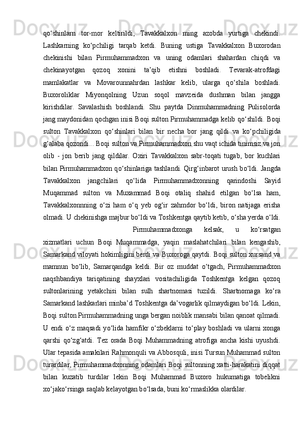 q о ‘shinlarn   tor-mor   keltirildi,   Tavakkalxon   ming   azobda   yurtiga   chekindi.
Lashkarning   k о ‘pchiligi   tarqab   ketdi.   Buning   ustiga   Tavakkalxon   Buxorodan
chekinishi   bilan   Pirmuhammadxon   va   uning   odamlari   shahardan   chiqdi   va
chekinayotgan   qozoq   xonini   ta’qib   etishni   boshladi.   Tevarak-atrofdagi
mamlakatlar   va   Movarounnahrdan   lashkar   kelib,   ularga   q о ‘shila   boshladi.
Buxoroliklar   Miyonqolning   Uzun   soqol   mavzeida   dushman   bilan   jangga
kirishdilar.   Savalashish   boshlandi.   Shu   paytda   Dinmuhammadning   Pulisolorda
jang maydonidan qochgan inisi Boqi sulton Pirmuhammadga kelib q о ‘shildi. Boqi
sulton   Tavakkalxon   q о ‘shinlari   bilan   bir   necha   bor   jang   qildi   va   k о ‘pchiligida
g‘alaba qozondi... Boqi sulton va Pirmuhammadxon shu vaqt ichida tinimsiz va jon
olib   -   jon   berib   jang   qildilar.   Oxiri   Tavakkalxon   sabr-toqati   tugab,   bor   kuchlari
bilan Pirmuhammadxon q о ‘shinlariga tashlandi. Qirg‘inbarot urush b о ‘ldi. Jangda
Tavakkalxon   jangchilari   q о ‘lida   Pirmuhammadxonning   qarindoshi   Sayid
Muqammad   sulton   va   Muxammad   Boqi   otaliq   shahid   etilgan   b о ‘lsa   ham,
Tavakkalxonnning   о ‘zi   ham   о ‘q   yeb   og‘ir   zahmdor   b о ‘ldi,   biron   natijaga   erisha
olmadi. U chekinishga majbur b о ‘ldi va Toshkentga qaytib ketib,  о ‘sha yerda  о ‘ldi.
Pirmuhammadxonga   kelsak,   u   k о ‘rsatgan
xizmatlari   uchun   Boqi   Muqammadga,   yaqin   maslahatchilari   bilan   kengashib,
Samarkand viloyati hokimligini berdi va Buxoroga qaytdi. Boqi sulton xursand va
mamnun   b о ‘lib,   Samarqandga   keldi.   Bir   oz   muddat   о ‘tgach,   Pirmuhammadxon
naqshbandiya   tariqatining   shayxlari   vositachiligida   Toshkentga   kelgan   qozoq
sultonlarining   yetakchisi   bilan   sulh   shartnomasi   tuzildi.   Shartnomaga   k о ‘ra
Samarkand lashkarlari minba’d Toshkentga da’vogarlik qilmaydigan b о ‘ldi. Lekin,
Boqi sulton Pirmuhammadning unga bergan noiblik mansabi bilan qanoat qilmadi.
U endi   о ‘z maqsadi  y о ‘lida hamfikr   о ‘zbeklarni  t о ‘play boshladi  va ularni  xonga
qarshi   q о ‘zg‘atdi.   Tez   orada   Boqi   Muhammadning   atrofiga   ancha   kishi   uyushdi.
Ular tepasida amakilari Rahmonquli va Abbosquli, inisi Tursun Muhammad sulton
turardilar, Pirmuhammadxonning odamlari Boqi sultonning xatti-harakatini diqqat
bilan   kuzatib   turdilar   lekin   Boqi   Muhammad   Buxoro   hukumatiga   tobelikni
x о ‘jak о ‘rsinga saqlab kelayotgan b о ‘lsada, buni k о ‘rmaslikka olardilar.  