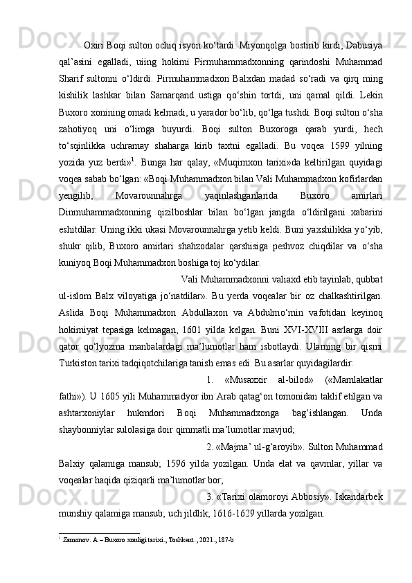 Oxiri Boqi sulton ochiq isyon k о ‘tardi. Miyonqolga bostirib kirdi, Dabusiya
qal’asini   egalladi,   uiing   hokimi   Pirmuhammadxonning   qarindoshi   Muhammad
Sharif   sultonni   о ‘ldirdi.   Pirmuhammadxon   Balxdan   madad   s о ‘radi   va   qirq   ming
kishilik   lashkar   bilan   Samarqand   ustiga   q о ‘shin   tortdi,   uni   qamal   qildi.   Lekin
Buxoro xonining omadi kelmadi, u yarador b о ‘lib, q о ‘lga tushdi. Boqi sulton  о ‘sha
zahotiyoq   uni   о ‘limga   buyurdi.   Boqi   sulton   Buxoroga   qarab   yurdi,   hech
t о ‘sqinlikka   uchramay   shaharga   kirib   taxtni   egalladi.   Bu   voqea   1599   yilning
yozida   yuz   berdi» 1
.   Bunga   har   qalay,   «Muqimxon   tarixi»da   keltirilgan   quyidagi
voqea sabab b о ‘lgan: «Boqi Muhammadxon bilan Vali Muhammadxon kofirlardan
yengilib,   Movarounnahrga   yaqinlashganlarida   Buxoro   amirlari
Dinmuhammadxonning   qizilboshlar   bilan   b о ‘lgan   jangda   о ‘ldirilgani   xabarini
eshitdilar. Uning ikki ukasi Movarounnahrga yetib keldi. Buni yaxshilikka y о ‘yib,
shukr   qilib,   Buxoro   amirlari   shahzodalar   qarshisiga   peshvoz   chiqdilar   va   о ‘sha
kuniyoq Boqi Muhammadxon boshiga toj k о ‘ydilar. 
Vali Muhammadxonni valiaxd etib tayinlab, qubbat
ul-islom   Balx   viloyatiga   j о ‘natdilar».   Bu   yerda   voqealar   bir   oz   chalkashtirilgan.
Aslida   Boqi   Muhammadxon   Abdullaxon   va   Abdulm о ‘min   vafotidan   keyinoq
hokimiyat   tepasiga   kelmagan,   1601   yilda   kelgan.   Buni   XVI-XVIII   asrlarga   doir
qator   q о ‘lyozma   manbalardagi   ma’lumotlar   ham   isbotlaydi.   Ularning   bir   qismi
Turkiston tarixi tadqiqotchilariga tanish emas edi. Bu asarlar quyidagilardir: 
1.   «Musaxxir   al-bilod»   («Mamlakatlar
fathi»). U 1605 yili Muhammadyor ibn Arab qatag‘on tomonidan taklif etilgan va
ashtarxoniylar   hukmdori   Boqi   Muhammadxonga   bag‘ishlangan.   Unda
shaybonniylar sulolasiga doir qimmatli ma’lumotlar mavjud; 
2. «Majma’ ul-g‘aroyib». Sulton Muhammad
Balxiy   qalamiga   mansub;   1596   yilda   yozilgan.   Unda   elat   va   qavmlar,   yillar   va
voqealar haqida qiziqarli ma’lumotlar bor; 
3. «Tarixi  olamoroyi  Abbosiy».  Iskandarbek
munshiy qalamiga mansub; uch jildlik; 1616-1629 yillarda yozilgan. 
1
 Zamonov. A – Buxoro xonligi tarixi., Toshkent., 2021., 187-b 