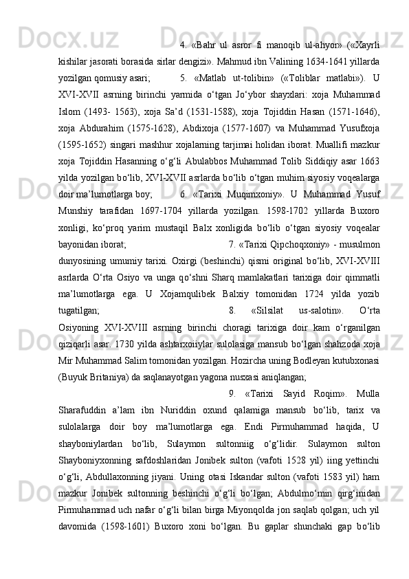 4.   «Bahr   ul   asror   fi   manoqib   ul-ahyor»   («Xayrli
kishilar jasorati borasida sirlar dengizi». Mahmud ibn Valining 1634-1641 yillarda
yozilgan qomusiy asari;  5.   «Matlab   ut-tolibin»   («Toliblar   matlabi»).   U
XVI-XVII   asrning   birinchi   yarmida   о ‘tgan   J о ‘ybor   shayxlari:   xoja   Muhammad
Islom   (1493-   1563),   xoja   Sa’d   (1531-1588),   xoja   Tojiddin   Hasan   (1571-1646),
xoja   Abdurahim   (1575-1628),   Abdixoja   (1577-1607)   va   Muhammad   Yusufxoja
(1595-1652) singari mashhur xojalarning tarjimai holidan iborat. Muallifi mazkur
xoja   Tojiddin   Hasanning   о ‘g‘li   Abulabbos   Muhammad   Tolib   Siddiqiy   asar   1663
yilda yozilgan b о ‘lib, XVI-XVII asrlarda b о ‘lib   о ‘tgan muhim siyosiy voqealarga
doir ma’lumotlarga boy;  6.   «Tarixi   Muqimxoniy».   U   Muhammad   Yusuf
Munshiy   tarafidan   1697-1704   yillarda   yozilgan.   1598-1702   yillarda   Buxoro
xonligi,   k о ‘proq   yarim   mustaqil   Balx   xonligida   b о ‘lib   о ‘tgan   siyosiy   voqealar
bayonidan iborat;  7. «Tarixi Qipchoqxoniy» - musulmon
dunyosining   umumiy   tarixi.   Oxirgi   (beshinchi)   qismi   original   b о ‘lib,   XVI-XVIII
asrlarda   О ‘rta   Osiyo   va   unga   q о ‘shni   Sharq   mamlakatlari   tarixiga   doir   qimmatli
ma’lumotlarga   ega.   U   Xojamqulibek   Balxiy   tomonidan   1724   yilda   yozib
tugatilgan;  8.   «Silsilat   us-salotin».   О ‘rta
Osiyoning   XVI-XVIII   asrning   birinchi   choragi   tarixiga   doir   kam   о ‘rganilgan
qiziqarli  asar. 1730 yilda ashtarxoiiylar sulolasiga mansub b о ‘lgan shahzoda  xoja
Mir Muhammad Salim tomonidan yozilgan. Hozircha uning Bodleyan kutubxonasi
(Buyuk Britaniya) da saqlanayotgan yagona nusxasi aniqlangan; 
9.   «Tarixi   Sayid   Roqim».   Mulla
Sharafuddin   a’lam   ibn   Nuriddin   oxund   qalamiga   mansub   b о ‘lib,   tarix   va
sulolalarga   doir   boy   ma’lumotlarga   ega.   Endi   Pirmuhammad   haqida,   U
shayboniylardan   b о ‘lib,   Sulaymon   sultonniig   о ‘g‘lidir.   Sulaymon   sulton
Shayboniyxonning   safdoshlaridan   Jonibek   sulton   (vafoti   1528   yil)   iing   yettinchi
о ‘g‘li,   Abdullaxonning   jiyani.   Uning   otasi   Iskandar   sulton   (vafoti   1583   yil)   ham
mazkur   Jonibek   sultonning   beshinchi   о ‘g‘li   b о ‘lgan;   Abdulm о ‘min   qirg‘inidan
Pirmuhammad uch nafar   о ‘g‘li bilan birga Miyonqolda jon saqlab qolgan; uch yil
davomida   (1598-1601)   Buxoro   xoni   b о ‘lgan.   Bu   gaplar   shunchaki   gap   b о ‘lib 