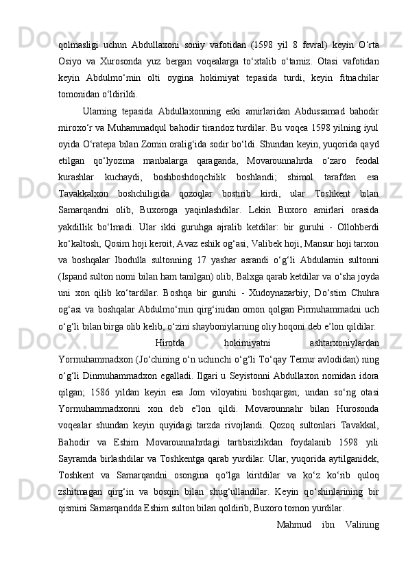 qolmasligi   uchun   Abdullaxoni   soniy   vafotidan   (1598   yil   8   fevral)   keyin   О ‘rta
Osiyo   va   Xurosonda   yuz   bergan   voqealarga   t о ‘xtalib   о ‘tamiz.   Otasi   vafotidan
keyin   Abdulm о ‘min   olti   oygina   hokimiyat   tepasida   turdi,   keyin   fitnachilar
tomonidan  о ‘ldirildi. 
Ularning   tepasida   Abdullaxonning   eski   amirlaridan   Abdussamad   bahodir
mirox о ‘r va Muhammadqul bahodir tirandoz turdilar. Bu voqea 1598 yilning iyul
oyida  О ‘ratepa bilan Zomin oralig‘ida sodir b о ‘ldi. Shundan keyin, yuqorida qayd
etilgan   q о ‘lyozma   manbalarga   qaraganda,   Movarounnahrda   о ‘zaro   feodal
kurashlar   kuchaydi,   boshboshdoqchilik   boshlandi;   shimol   tarafdan   esa
Tavakkalxon   boshchiligida   qozoqlar   bostirib   kirdi,   ular   Toshkent   bilan
Samarqandni   olib,   Buxoroga   yaqinlashdilar.   Lekin   Buxoro   amirlari   orasida
yakdillik   b о ‘lmadi.   Ular   ikki   guruhga   ajralib   ketdilar:   bir   guruhi   -   Ollohberdi
k о ‘kaltosh, Qosim hoji keroit, Avaz eshik og‘asi, Valibek hoji, Mansur hoji tarxon
va   boshqalar   Ibodulla   sultonning   17   yashar   asrandi   о ‘g‘li   Abdulamin   sultonni
(Ispand sulton nomi bilan ham tanilgan) olib, Balxga qarab ketdilar va  о ‘sha joyda
uni   xon   qilib   k о ‘tardilar.   Boshqa   bir   guruhi   -   Xudoynazarbiy,   D о ‘stim   Chuhra
og‘asi   va   boshqalar   Abdulm о ‘min   qirg‘inidan   omon   qolgan   Pirmuhammadni   uch
о ‘g‘li bilan birga olib kelib,  о ‘zini shayboniylarning oliy hoqoni deb e’lon qildilar. 
Hirotda   hokimiyatni   ashtarxoniylardan
Yormuhammadxon (J о ‘chining   о ‘n uchinchi   о ‘g‘li T о ‘qay Temur avlodidan) ning
о ‘g‘li   Dinmuhammadxon   egalladi.   Ilgari   u   Seyistonni   Abdullaxon   nomidan   idora
qilgan;   1586   yildan   keyin   esa   Jom   viloyatini   boshqargan;   undan   s о ‘ng   otasi
Yormuhammadxonni   xon   deb   e’lon   qildi.   Movarounnahr   bilan   Hurosonda
voqealar   shundan   keyin   quyidagi   tarzda   rivojlandi.   Qozoq   sultonlari   Tavakkal,
Bahodir   va   Eshim   Movarounnahrdagi   tartibsizlikdan   foydalanib   1598   yili
Sayramda  birlashdilar  va  Toshkentga   qarab  yurdilar.  Ular, yuqorida aytilganidek,
Toshkent   va   Samarqandni   osongina   q о ‘lga   kiritdilar   va   k о ‘z   k о ‘rib   quloq
zshitmagan   qirg‘in   va   bosqin   bilan   shug‘ullandilar.   Keyin   q о ‘shinlarining   bir
qismini Samarqandda Eshim sulton bilan qoldirib, Buxoro tomon yurdilar. 
Mahmud   ibn   Valining 