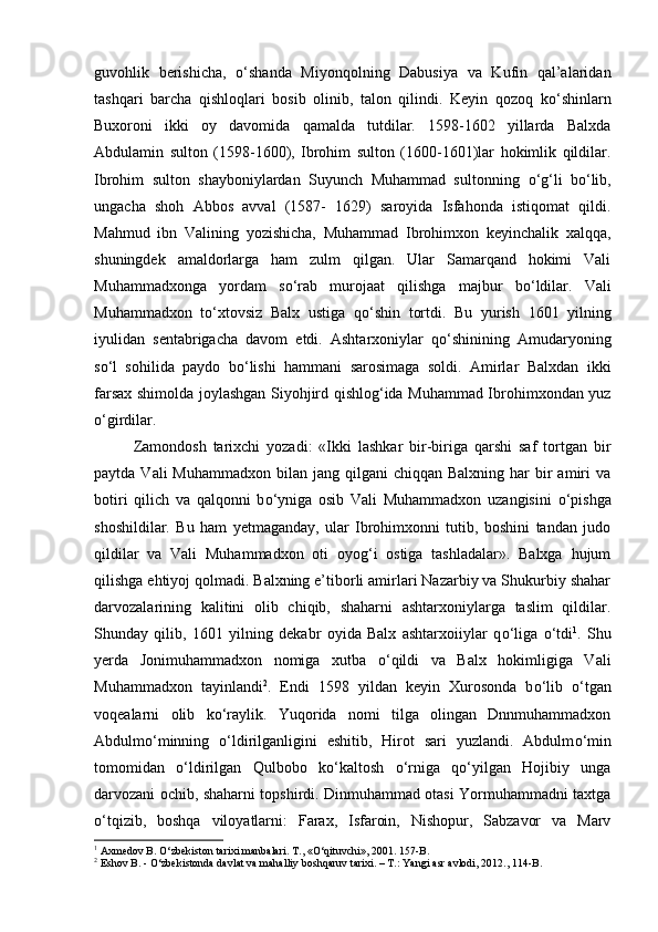 guvohlik   berishicha,   о ‘shanda   Miyonqolning   Dabusiya   va   Kufin   qal’alaridan
tashqari   barcha   qishloqlari   bosib   olinib,   talon   qilindi.   Keyin   qozoq   k о ‘shinlarn
Buxoroni   ikki   oy   davomida   qamalda   tutdilar.   1598-1602   yillarda   Balxda
Abdulamin   sulton   (1598-1600),   Ibrohim   sulton   (1600-1601)lar   hokimlik   qildilar.
Ibrohim   sulton   shayboniylardan   Suyunch   Muhammad   sultonning   о ‘g‘li   b о ‘lib,
ungacha   shoh   Abbos   avval   (1587-   1629)   saroyida   Isfahonda   istiqomat   qildi.
Mahmud   ibn   Valining   yozishicha,   Muhammad   Ibrohimxon   keyinchalik   xalqqa,
shuningdek   amaldorlarga   ham   zulm   qilgan.   Ular   Samarqand   hokimi   Vali
Muhammadxonga   yordam   s о ‘rab   murojaat   qilishga   majbur   b о ‘ldilar.   Vali
Muhammadxon   t о ‘xtovsiz   Balx   ustiga   q о ‘shin   tortdi.   Bu   yurish   1601   yilning
iyulidan   sentabrigacha   davom   etdi.   Ashtarxoniylar   q о ‘shinining   Amudaryoning
s о ‘l   sohilida   paydo   b о ‘lishi   hammani   sarosimaga   soldi.   Amirlar   Balxdan   ikki
farsax shimolda joylashgan Siyohjird qishlog‘ida Muhammad Ibrohimxondan yuz
о ‘girdilar. 
Zamondosh   tarixchi   yozadi:   «Ikki   lashkar   bir-biriga   qarshi   saf   tortgan   bir
paytda  Vali  Muhammadxon  bilan  jang qilgani   chiqqan  Balxning har   bir   amiri   va
botiri   qilich   va   qalqonni   b о ‘yniga   osib   Vali   Muhammadxon   uzangisini   о ‘pishga
shoshildilar.   Bu   ham   yetmaganday,   ular   Ibrohimxonni   tutib,   boshini   tandan   judo
qildilar   va   Vali   Muhammadxon   oti   oyog‘i   ostiga   tashladalar».   Balxga   hujum
qilishga ehtiyoj qolmadi. Balxning e’tiborli amirlari Nazarbiy va Shukurbiy shahar
darvozalarining   kalitini   olib   chiqib,   shaharni   ashtarxoniylarga   taslim   qildilar.
Shunday   qilib,   1601   yilning   dekabr   oyida   Balx   ashtarxoiiylar   q о ‘liga   о ‘tdi 1
.   Shu
yerda   Jonimuhammadxon   nomiga   xutba   о ‘qildi   va   Balx   hokimligiga   Vali
Muhammadxon   tayinlandi 2
.   Endi   1598   yildan   keyin   Xurosonda   b о ‘lib   о ‘tgan
voqealarni   olib   k о ‘raylik.   Yuqorida   nomi   tilga   olingan   Dnnmuhammadxon
Abdulm о ‘minning   о ‘ldirilganligini   eshitib,   Hirot   sari   yuzlandi.   Abdulm о ‘min
tomomidan   о ‘ldirilgan   Qulbobo   k о ‘kaltosh   о ‘rniga   q о ‘yilgan   Hojibiy   unga
darvozani ochib, shaharni topshirdi. Dinmuhammad otasi Yormuhammadni taxtga
о ‘tqizib,   boshqa   viloyatlarni:   Farax,   Isfaroin,   Nishopur,   Sabzavor   va   Marv
1
 Axmedov B. O‘zbekiston tarixi manbalari. T., «O‘qituvchi», 2001. 157-B.
2
 Eshov B. - O‘zbekistonda davlat va mahalliy boshqaruv tarixi. – T.: Yangi asr avlodi, 2012., 114-B. 