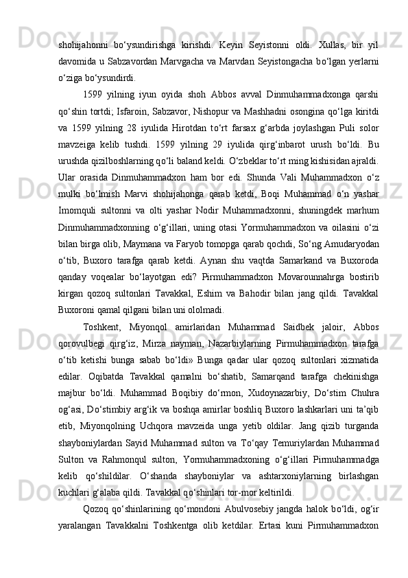 shohijahonni   b о ‘ysundirishga   kirishdi.   Keyin   Seyistonni   oldi.   Xullas,   bir   yil
davomida u Sabzavordan Marvgacha  va Marvdan Seyistongacha  b о ‘lgan yerlarni
о ‘ziga b о ‘ysundirdi. 
1599   yilning   iyun   oyida   shoh   Abbos   avval   Dinmuhammadxonga   qarshi
q о ‘shin tortdi; Isfaroin, Sabzavor, Nishopur va Mashhadni osongina q о ‘lga kiritdi
va   1599   yilning   28   iyulida   Hirotdan   t о ‘rt   farsax   g‘arbda   joylashgan   Puli   solor
mavzeiga   kelib   tushdi.   1599   yilning   29   iyulida   qirg‘inbarot   urush   b о ‘ldi.   Bu
urushda qizilboshlarning q о ‘li baland keldi.  О ‘zbeklar t о ‘rt ming kishisidan ajraldi.
Ular   orasida   Dinmuhammadxon   ham   bor   edi.   Shunda   Vali   Muhammadxon   о ‘z
mulki   b о ‘lmish   Marvi   shohijahonga   qarab   ketdi,   Boqi   Muhammad   о ‘n   yashar
Imomquli   sultonni   va   olti   yashar   Nodir   Muhammadxonni,   shuningdek   marhum
Dinmuhammadxonning   о ‘g‘illari,   uning   otasi   Yormuhammadxon   va   oilasini   о ‘zi
bilan birga olib, Maymana va Faryob tomopga qarab qochdi, S о ‘ng Amudaryodan
о ‘tib,   Buxoro   tarafga   qarab   ketdi.   Aynan   shu   vaqtda   Samarkand   va   Buxoroda
qanday   voqealar   b о ‘layotgan   edi?   Pirmuhammadxon   Movarounnahrga   bostirib
kirgan   qozoq   sultonlari   Tavakkal,   Eshim   va   Bahodir   bilan   jang   qildi.   Tavakkal
Buxoroni qamal qilgani bilan uni ololmadi. 
Toshkent,   Miyonqol   amirlaridan   Muhammad   Saidbek   jaloir,   Abbos
qorovulbegi   qirg‘iz,   Mirza   nayman,   Nazarbiylarning   Pirmuhammadxon   tarafga
о ‘tib   ketishi   bunga   sabab   b о ‘ldi»   Bunga   qadar   ular   qozoq   sultonlari   xizmatida
edilar.   Oqibatda   Tavakkal   qamalni   b о ‘shatib,   Samarqand   tarafga   chekinishga
majbur   b о ‘ldi.   Muhammad   Boqibiy   d о ‘rmon,   Xudoynazarbiy,   D о ‘stim   Chuhra
og‘asi, D о ‘stimbiy arg‘ik va boshqa amirlar boshliq Buxoro lashkarlari uni ta’qib
etib,   Miyonqolning   Uchqora   mavzeida   unga   yetib   oldilar.   Jang   qizib   turganda
shayboniylardan   Sayid   Muhammad   sulton   va   T о ‘qay   Temuriylardan   Muhammad
Sulton   va   Rahmonqul   sulton‚   Yormuhammadxoning   о ‘g‘illari   Pirmuhammadga
kelib   q о ‘shildilar.   О ‘shanda   shayboniylar   va   ashtarxoniylarning   birlashgan
kuchlari g‘alaba qildi. Tavakkal q о ‘shinlari tor-mor keltirildi. 
Qozoq   q о ‘shinlarining   q о ‘mondoni   Abulvosebiy   jangda   halok   b о ‘ldi,   og‘ir
yaralangan   Tavakkalni   Toshkentga   olib   ketdilar.   Ertasi   kuni   Pirmuhammadxon 