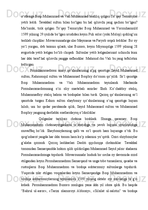 о ‘rdasiga Boqi Muhammad va Vali Muhammad boshliq qolgan T о ‘qay Temuriylar
yetib   keldi.   Tavakkal   sulton   bilan   b о ‘lgan   bu   hal   qiluvchi   jang   qachon   b о ‘lgan?
Ma’lumki,   tirik   qolgan   T о ‘qay   Temuriylar   Boqi   Muhammad   va   Yormuhammld
1599 yilning 29 iyulida b о ‘lgan urushdan keyin Puli solor (yoki Molop) qishlog‘ini
tashlab chiqdilar. Movarounnahrga ular Maymana va Faryob orqali keldilar. Bir oy
y о ‘l   yurgan,   deb   taxmin   qilsak,   ular   Buxoro,   keyin   Miyonqolga   1599   yilning   28
avgustida yetib kelgan b о ‘lib chiqadi. Sultonlar yetib kelganlarinint uchinchi kuni
har ikki taraf hal qiluvchi jangga saflandilar. Mahmud ibn Vali bu jang tafsilotini
keltirgan. 
Pirmuhammadxoni   soniy   q о ‘shinlarining   о ‘pg   qanotiga   Sayid   Muhammad
sulton, Rahmonqul sulton va Muhammad Boqibiy d о ‘rmon q о ‘yildi. S о ‘l qanotga
Boqi   Muhammadxon   va   Vali   Muhammadxon   tayinlandi.   Markazda
Pirmuhammadxonning   о ‘zi   oliy   martabali   amirlar   Shoh   K о ‘chakbiy   otaliq,
Muhammadbiy   otaliq   bahrin   va   boshqalar   bilan   turdi.   Qazoq   q о ‘shinlarining   s о ‘l
qanotida   turgan   Eshim   sulton   shayboniy   q о ‘shinlarining   о ‘ng   qanotiga   hujum
hilnb,   uni   bir   qadar   parokanda   qildi,   Sayid   Muhammad   sulton   va   Muhammad
Boqibiy jangning dastlabki soatlaridayoq  о ‘ldirildilar. 
Qolganlar   tartibsiz   chekina   boshladi.   Shunga   qaramay,   Boqi
Muhammadxon   chekinayotganlarni   t о ‘xtatishga   va   javob   hujumi   uyushtirishga
muvaffaq   b о ‘ldi.   Shayboniylarning   qalb   va   s о ‘l   qanoti   ham   hujumga   о ‘tdi.   Bu
qirg‘inbarot jangda har ikki tomon ham k о ‘p odamini y о ‘qotdi. Oxiri shzyboniylar
g‘alaba   qozondi.   Qozoq   lashkarlari   Dashti   qipchoqqa   chekindilar.   Tavakkal
tomonidan Samarqandda hokim qilib qoldirilgan Muhammad Sayid jaloir shaharni
Pirmuhammadxonga topshirdi. Movarounnahr hududi bir necha oy davomida ozod
etilgandan keyin Pirmuhammadxon Samarqand va unga tobe tumanlarni, qasaba va
rustoqlarni   Boqi   Muhammadxon   va   boshqa   ashtarxoniy   sultonlarga   topshirdi.
Yuqorida   zikr   etilgan   voqealardan   keyin   Samarqandga   Boqi   Muhammadxon   va
boshqa   ashtarxoniylarning   tayinlanishi   1599   yilning   oktabr   oyi   oxirlariga   t о ‘g‘ri
keladi.   Pirmuhammadxon   Buxoro   xonligini   yana   ikki   yil   idora   qildi.   Bu   haqida
“Bahrul   ul-asror»,   «Tarixi   olamoroyi   Abbosiy»,   «Silsilat   ul-salotin”   va   boshqa 