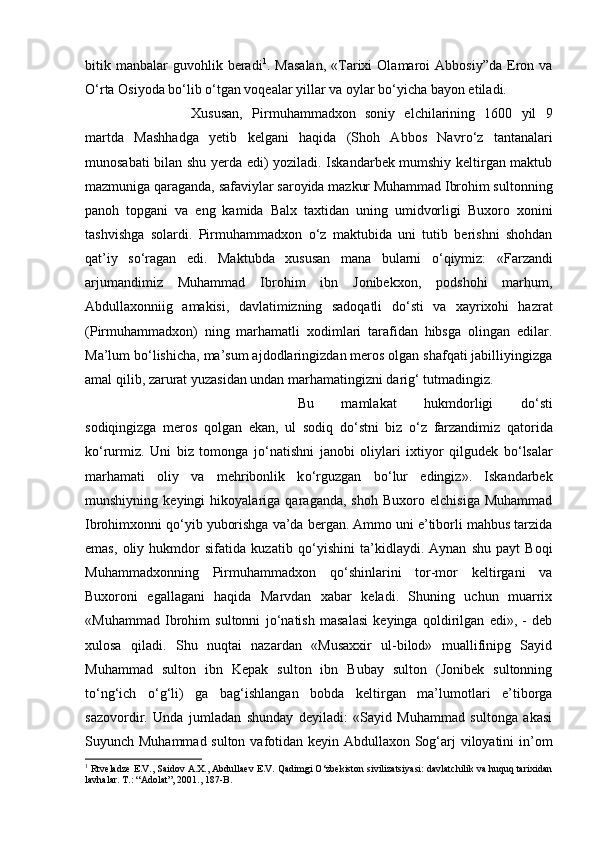 bitik  manbalar  guvohlik  beradi 1
.  Masalan,  «Tarixi  Olamaroi  Abbosiy”da   Eron  va
О ‘rta Osiyoda b о ‘lib  о ‘tgan voqealar yillar va oylar b о ‘yicha bayon etiladi. 
Xususan,   Pirmuhammadxon   soniy   elchilarining   1600   yil   9
martda   Mashhadga   yetib   kelgani   haqida   (Shoh   Abbos   Navr о ‘z   tantanalari
munosabati bilan shu yerda edi) yoziladi. Iskandarbek mumshiy keltirgan maktub
mazmuniga qaraganda, safaviylar saroyida mazkur Muhammad Ibrohim sultonning
panoh   topgani   va   eng   kamida   Balx   taxtidan   uning   umidvorligi   Buxoro   xonini
tashvishga   solardi.   Pirmuhammadxon   о ‘z   maktubida   uni   tutib   berishni   shohdan
qat’iy   s о ‘ragan   edi.   Maktubda   xususan   mana   bularni   о ‘qiymiz:   «Farzandi
arjumandimiz   Muhammad   Ibrohim   ibn   Jonibekxon,   podshohi   marhum,
Abdullaxonniig   amakisi,   davlatimizning   sadoqatli   d о ‘sti   va   xayrixohi   hazrat
(Pirmuhammadxon)   ning   marhamatli   xodimlari   tarafidan   hibsga   olingan   edilar.
Ma’lum b о ‘lishicha, ma’sum ajdodlaringizdan meros olgan shafqati jabilliyingizga
amal qilib, zarurat yuzasidan undan marhamatingizni darig‘ tutmadingiz. 
Bu   mamlakat   hukmdorligi   d о ‘sti
sodiqingizga   meros   qolgan   ekan,   ul   sodiq   d о ‘stni   biz   о ‘z   farzandimiz   qatorida
k о ‘rurmiz.   Uni   biz   tomonga   j о ‘natishni   janobi   oliylari   ixtiyor   qilgudek   b о ‘lsalar
marhamati   oliy   va   mehribonlik   k о ‘rguzgan   b о ‘lur   edingiz».   Iskandarbek
munshiyning   keyingi   hikoyalariga   qaraganda,   shoh   Buxoro   elchisiga   Muhammad
Ibrohimxonni q о ‘yib yuborishga va’da bergan. Ammo uni e’tiborli mahbus tarzida
emas,   oliy   hukmdor   sifatida   kuzatib   q о ‘yishini   ta’kidlaydi.   Aynan   shu   payt   Boqi
Muhammadxonning   Pirmuhammadxon   q о ‘shinlarini   tor-mor   keltirgani   va
Buxoroni   egallagani   haqida   Marvdan   xabar   keladi.   Shuning   uchun   muarrix
«Muhammad   Ibrohim   sultonni   j о ‘natish   masalasi   keyinga   qoldirilgan   edi»,   -   deb
xulosa   qiladi.   Shu   nuqtai   nazardan   «Musaxxir   ul-bilod»   muallifinipg   Sayid
Muhammad   sulton   ibn   Kepak   sulton   ibn   Bubay   sulton   (Jonibek   sultonning
t о ‘ng‘ich   о ‘g‘li)   ga   bag‘ishlangan   bobda   keltirgan   ma’lumotlari   e’tiborga
sazovordir.   Unda   jumladan   shunday   deyiladi:   «Sayid   Muhammad   sultonga   akasi
Suyunch Muhammad sulton vafotidan keyin Abdullaxon Sog‘arj viloyatini in’om
1
 Rtveladze E.V., Saidov A.X., Abdullaev E.V. Qadimgi O‘zbekiston sivilizatsiyasi: davlatchilik va huquq tarixidan
lavhalar. T.: “Adolat”, 2001., 187-B. 