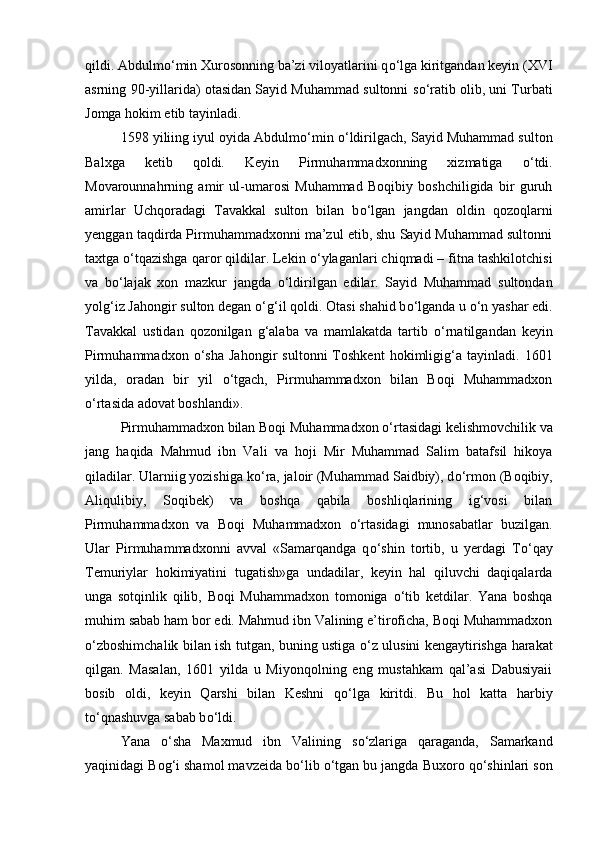 qildi. Abdulm о ‘min Xurosonning ba’zi viloyatlarini q о ‘lga kiritgandan keyin (XVI
asrning 90-yillarida) otasidan Sayid Muhammad sultonni s о ‘ratib olib, uni Turbati
Jomga hokim etib tayinladi. 
1598 yiliing iyul oyida Abdulm о ‘min  о ‘ldirilgach, Sayid Muhammad sulton
Balxga   ketib   qoldi.   Keyin   Pirmuhammadxonning   xizmatiga   о ‘tdi.
Movarounnahrning   amir   ul-umarosi   Muhammad   Boqibiy   boshchiligida   bir   guruh
amirlar   Uchqoradagi   Tavakkal   sulton   bilan   b о ‘lgan   jangdan   oldin   qozoqlarni
yenggan taqdirda Pirmuhammadxonni ma’zul etib, shu Sayid Muhammad sultonni
taxtga  о ‘tqazishga qaror qildilar. Lekin  о ‘ylaganlari chiqmadi – fitna tashkilotchisi
va   b о ‘lajak   xon   mazkur   jangda   о ‘ldirilgan   edilar.   Sayid   Muhammad   sultondan
yolg‘iz Jahongir sulton degan  о ‘g‘il qoldi. Otasi shahid b о ‘lganda u  о ‘n yashar edi.
Tavakkal   ustidan   qozonilgan   g‘alaba   va   mamlakatda   tartib   о ‘rnatilgandan   keyin
Pirmuhammadxon   о ‘sha   Jahongir   sultonni   Toshkent   hokimligig‘a   tayinladi.   1601
yilda,   oradan   bir   yil   о ‘tgach,   Pirmuhammadxon   bilan   Boqi   Muhammadxon
о ‘rtasida adovat boshlandi». 
Pirmuhammadxon bilan Boqi Muhammadxon  о ‘rtasidagi kelishmovchilik va
jang   haqida   Mahmud   ibn   Vali   va   hoji   Mir   Muhammad   Salim   batafsil   hikoya
qiladilar. Ularniig yozishiga k о ‘ra, jaloir (Muhammad Saidbiy), d о ‘rmon (Boqibiy,
Aliqulibiy,   Soqibek)   va   boshqa   qabila   boshliqlarining   ig‘vosi   bilan
Pirmuhammadxon   va   Boqi   Muhammadxon   о ‘rtasidagi   munosabatlar   buzilgan.
Ular   Pirmuhammadxonni   avval   «Samarqandga   q о ‘shin   tortib,   u   yerdagi   T о ‘qay
Temuriylar   hokimiyatini   tugatish»ga   undadilar,   keyin   hal   qiluvchi   daqiqalarda
unga   sotqinlik   qilib,   Boqi   Muhammadxon   tomoniga   о ‘tib   ketdilar.   Yana   boshqa
muhim sabab ham bor edi. Mahmud ibn Valining e’tiroficha, Boqi Muhammadxon
о ‘zboshimchalik bilan ish tutgan, buning ustiga   о ‘z ulusini kengaytirishga harakat
qilgan.   Masalan,   1601   yilda   u   Miyonqolning   eng   mustahkam   qal’asi   Dabusiyaii
bosib   oldi,   keyin   Qarshi   bilan   Keshni   q о ‘lga   kiritdi.   Bu   hol   katta   harbiy
t о ‘qnashuvga sabab b о ‘ldi. 
Yana   о ‘sha   Maxmud   ibn   Valining   s о ‘zlariga   qaraganda,   Samarkand
yaqinidagi Bog‘i shamol mavzeida b о ‘lib  о ‘tgan bu jangda Buxoro q о ‘shinlari son 