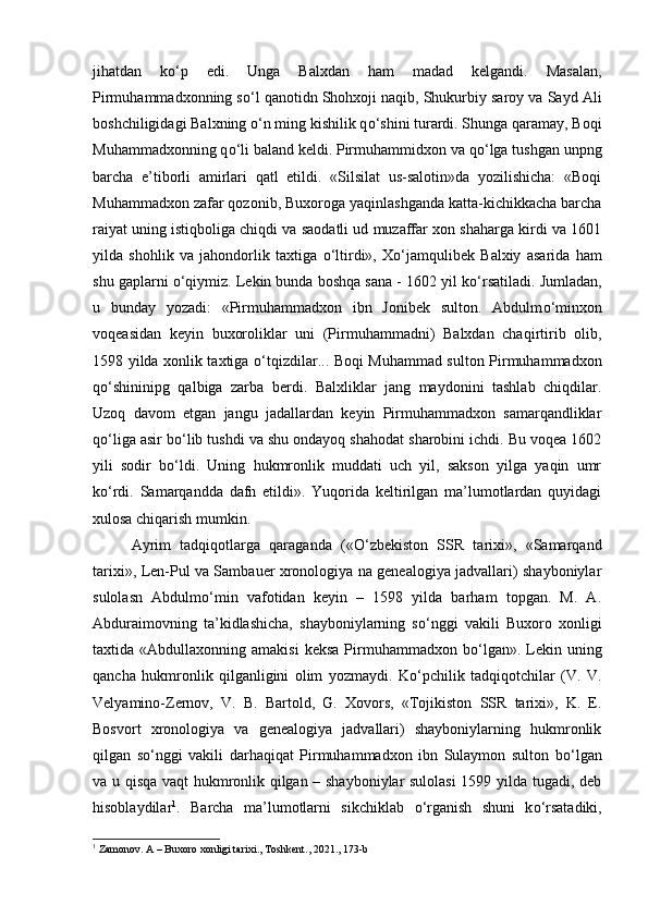 jihatdan   k о ‘p   edi.   Unga   Balxdan   ham   madad   kelgandi.   Masalan,
Pirmuhammadxonning s о ‘l qanotidn Shohxoji naqib, Shukurbiy saroy va Sayd Ali
boshchiligidagi Balxning  о ‘n ming kishilik q о ‘shini turardi. Shunga qaramay, Boqi
Muhammadxonning q о ‘li baland keldi. Pirmuhammidxon va q о ‘lga tushgan unpng
barcha   e’tiborli   amirlari   qatl   etildi.   «Silsilat   us-salotin»da   yozilishicha:   «Boqi
Muhammadxon zafar qozonib, Buxoroga yaqinlashganda katta-kichikkacha barcha
raiyat uning istiqboliga chiqdi va saodatli ud muzaffar xon shaharga kirdi va 1601
yilda   shohlik   va   jahondorlik   taxtiga   о ‘ltirdi»,   X о ‘jamqulibek   Balxiy   asarida   ham
shu gaplarni  о ‘qiymiz. Lekin bunda boshqa sana - 1602 yil k о ‘rsatiladi. Jumladan,
u   bunday   yozadi:   «Pirmuhammadxon   ibn   Jonibek   sulton.   Abdulm о ‘minxon
voqeasidan   keyin   buxoroliklar   uni   (Pirmuhammadni)   Balxdan   chaqirtirib   olib,
1598 yilda xonlik taxtiga   о ‘tqizdilar... Boqi Muhammad sulton Pirmuhammadxon
q о ‘shininipg   qalbiga   zarba   berdi.   Balxliklar   jang   maydonini   tashlab   chiqdilar.
Uzoq   davom   etgan   jangu   jadallardan   keyin   Pirmuhammadxon   samarqandliklar
q о ‘liga asir b о ‘lib tushdi va shu ondayoq shahodat sharobini ichdi. Bu voqea 1602
yili   sodir   b о ‘ldi.   Uning   hukmronlik   muddati   uch   yil,   sakson   yilga   yaqin   umr
k о ‘rdi.   Samarqandda   dafn   etildi».   Yuqorida   keltirilgan   ma’lumotlardan   quyidagi
xulosa chiqarish mumkin. 
Ayrim   tadqiqotlarga   qaraganda   (« О ‘zbekiston   SSR   tarixi»,   «Samarqand
tarixi», Len-Pul va Sambauer xronologiya na genealogiya jadvallari) shayboniylar
sulolasn   Abdulm о ‘min   vafotidan   keyin   –   1598   yilda   barham   topgan.   M.   A.
Abduraimovning   ta’kidlashicha,   shayboniylarning   s о ‘nggi   vakili   Buxoro   xonligi
taxtida  «Abdullaxonning  amakisi  keksa  Pirmuhammadxon  b о ‘lgan».  Lekin  uning
qancha   hukmronlik   qilganligini   olim   yozmaydi.   K о ‘pchilik   tadqiqotchilar   (V.   V.
Velyamino-Zernov,   V.   B.   Bartold,   G.   Xovors,   «Tojikiston   SSR   tarixi»,   K.   E.
Bosvort   xronologiya   va   genealogiya   jadvallari)   shayboniylarning   hukmronlik
qilgan   s о ‘nggi   vakili   darhaqiqat   Pirmuhammadxon   ibn   Sulaymon   sulton   b о ‘lgan
va u qisqa vaqt hukmronlik qilgan – shayboniylar sulolasi  1599 yilda tugadi, deb
hisoblaydilar 1
.   Barcha   ma’lumotlarni   sikchiklab   о ‘rganish   shuni   k о ‘rsatadiki,
1
 Zamonov. A – Buxoro xonligi tarixi., Toshkent., 2021., 173-b 