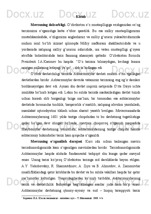 Kirish
Mavzuning dolzarbligi.   О ‘zbekiston   о ‘z mustaqilligiga erishganidan s о ‘ng
tariximizni   о ‘rganishga   katta   e’tibor   qaratildi.   Bu   esa   milliy   mustaqilligimizni
mustahkamlashda,   о ‘zligimizni   anglashimiz   va   milliy   g‘ururni   yuksaltirishimizda
muhim   omil   b о ‘lib   xizmat   qilmoqda   Milliy   mafkurani   shakllantirishda   va   u
yordamida   xalqning   milliy   g‘ururini   oshirishda,   uni   vatan   mustaqilligi   g‘oyasi
atrofida   birlashtirishda   tarix   fanining   ahamiyati   qattadir.   О ‘zbekiston   Birinchi
Prezidenti   I.A.Karimov   bu   haqida:   “ О ‘z   tarixini   bilmaydigan,   kechagi   kunini
unutgan millatning kelajagi y о ‘q» 1
, - deb ta’kidlagan edi. 
О ‘zbek   davlatchiligi   tarixida   Ashtarxoniylar   davlati   muhim   о ‘rin   egallagan
davlatlardan biridir. Ashtarxoniylar davrida vatanimiz tarixining eng og‘ir damlari
boshlanayotgan   davr   edi.   Aynan   shu   davlat   inqirozi   natijasida   О ‘rta   Osiyo   uchta
xonlikka b о ‘linib ketgan edi. Lekin bu sulola tarixda markazlashgan davlat tuzish
uchun   kurash   olib   borganligi   bizga   ma’lum,   bir   tomondan   esa   ashtarxoniylar
davlatida  birmuncha   tinchlik,  barqarorlik   о ‘rnatilib,  xalqning  ahvolini   yaxshilash,
mamlakat   iqtisodiyotini   tiklash   uchun   sharoit   yaratib   berilgan.   Movarounnahrda
Ashtarxoniylarning   1601   yilda   taxtga   chiqishidan   to   bu   davlatning   tugatilishiga
qadar   b о ‘lgan   davr   olingan   b о ‘lsada,   mavzuni   chuqurroq   о ‘rganish   maqsadida
Shayboniylar   davlatining   yemirilishi,   ashtarxoniylarning   taxtga   chiqishi   hamda
ashtarxoniy hukmdorlar tarixi ham qisqacha  о ‘rganildi. 
Mavzuning   о ‘rganilish   darajasi .   Kurs   ishi   uchun   tanlangan   mavzu
tarixshunosligimizda   kam   о ‘rganilgan   mavzulardan   biridir.   Tarixshunosligimizda
Ashtarxoniylar   haqida   alohida   fundamental   tadqiqot   shu   kunga   qadar   mavjud
emas.   Uning   tarixi   k о ‘proq   О ‘zbekiston   tarixiga   oid   darsliklarda   bayon   etilgan.
A.Y.   Yakubovskiy,   R.   Shamsutdinov,   A.   Ziyo   va   B.   Ahmedov,   A.   Zamonovlar
muallifliklaridagi qator kitoblarda bu davlat va bu sulola vakillari haqida bir qator
ma’lumotlar   keltirilgan.   Yuqoridagilardan   k о ‘rinib   turibdiki,   Ashtarxoniylarning
tarixi   va   davlatchilik   faoliyatiga   bag‘ishlangan   asarlar   juda   ham   k о ‘p   emas.
Ashtarxoniylar   davlatining   ijtmoiy-siyosiy   va   sud   –   huquq   taraqqiyoti   tarixi
1
 Каримов И.А. Юксак маънавият -   енгилмас куч – Т.:Маънавият. 2008. 4- b . 