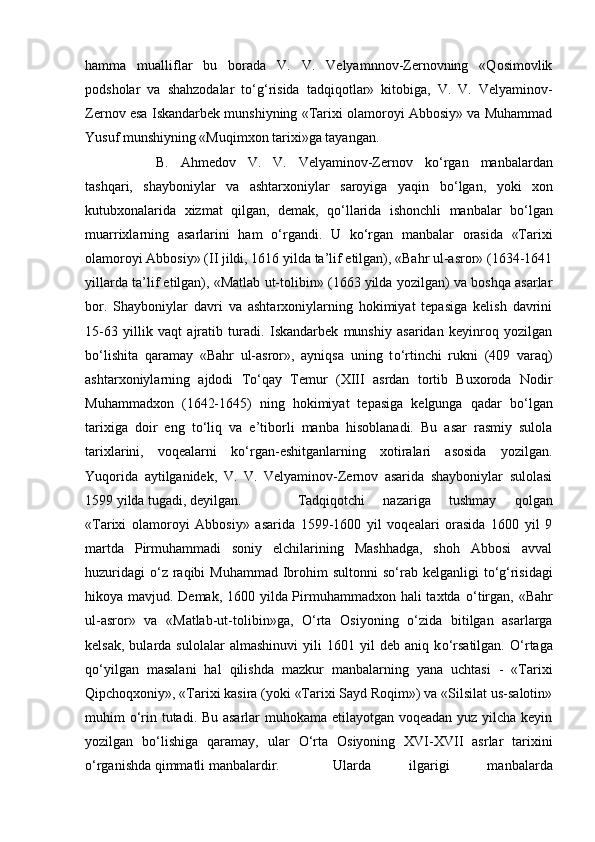 hamma   mualliflar   bu   borada   V.   V.   Velyamnnov-Zernovning   «Qosimovlik
podsholar   va   shahzodalar   t о ‘g‘risida   tadqiqotlar»   kitobiga,   V.   V.   Velyaminov-
Zernov esa Iskandarbek munshiyning «Tarixi olamoroyi Abbosiy» va Muhammad
Yusuf munshiyning «Muqimxon tarixi»ga tayangan. 
B.   Ahmedov   V.   V.   Velyaminov-Zernov   k о ‘rgan   manbalardan
tashqari,   shayboniylar   va   ashtarxoniylar   saroyiga   yaqin   b о ‘lgan,   yoki   xon
kutubxonalarida   xizmat   qilgan,   demak,   q о ‘llarida   ishonchli   manbalar   b о ‘lgan
muarrixlarning   asarlarini   ham   о ‘rgandi.   U   k о ‘rgan   manbalar   orasida   «Tarixi
olamoroyi Abbosiy» (II jildi, 1616 yilda ta’lif etilgan), «Bahr ul-asror» (1634-1641
yillarda ta’lif etilgan), «Matlab ut-tolibin» (1663 yilda yozilgan) va boshqa asarlar
bor.   Shayboniylar   davri   va   ashtarxoniylarning   hokimiyat   tepasiga   kelish   davrini
15-63   yillik   vaqt   ajratib   turadi.   Iskandarbek   munshiy   asaridan   keyinroq   yozilgan
b о ‘lishita   qaramay   «Bahr   ul-asror»,   ayniqsa   uning   t о ‘rtinchi   rukni   (409   varaq)
ashtarxoniylarning   ajdodi   T о ‘qay   Temur   (XIII   asrdan   tortib   Buxoroda   Nodir
Muhammadxon   (1642-1645)   ning   hokimiyat   tepasiga   kelgunga   qadar   b о ‘lgan
tarixiga   doir   eng   t о ‘liq   va   e’tiborli   manba   hisoblanadi.   Bu   asar   rasmiy   sulola
tarixlarini,   voqealarni   k о ‘rgan-eshitganlarning   xotiralari   asosida   yozilgan.
Yuqorida   aytilganidek,   V.   V.   Velyaminov-Zernov   asarida   shayboniylar   sulolasi
1599 yilda tugadi, deyilgan. Tadqiqotchi   nazariga   tushmay   qolgan
«Tarixi   olamoroyi   Abbosiy»   asarida   1599-1600   yil   voqealari   orasida   1600   yil   9
martda   Pirmuhammadi   soniy   elchilarining   Mashhadga,   shoh   Abbosi   avval
huzuridagi   о ‘z raqibi  Muhammad  Ibrohim  sultonni  s о ‘rab kelganligi  t о ‘g‘risidagi
hikoya mavjud. Demak, 1600 yilda Pirmuhammadxon hali taxtda   о ‘tirgan, «Bahr
ul-asror»   va   «Matlab-ut-tolibin»ga,   О ‘rta   Osiyoning   о ‘zida   bitilgan   asarlarga
kelsak,   bularda  sulolalar   almashinuvi   yili   1601   yil   deb   aniq  k о ‘rsatilgan.   О ‘rtaga
q о ‘yilgan   masalani   hal   qilishda   mazkur   manbalarning   yana   uchtasi   -   «Tarixi
Qipchoqxoniy», «Tarixi kasira (yoki «Tarixi Sayd Roqim») va «Silsilat us-salotin»
muhim   о ‘rin tutadi. Bu asarlar  muhokama etilayotgan voqeadan yuz yilcha keyin
yozilgan   b о ‘lishiga   qaramay,   ular   О ‘rta   Osiyoning   XVI-XVII   asrlar   tarixini
о ‘rganishda qimmatli manbalardir.  Ularda   ilgarigi   manbalarda 