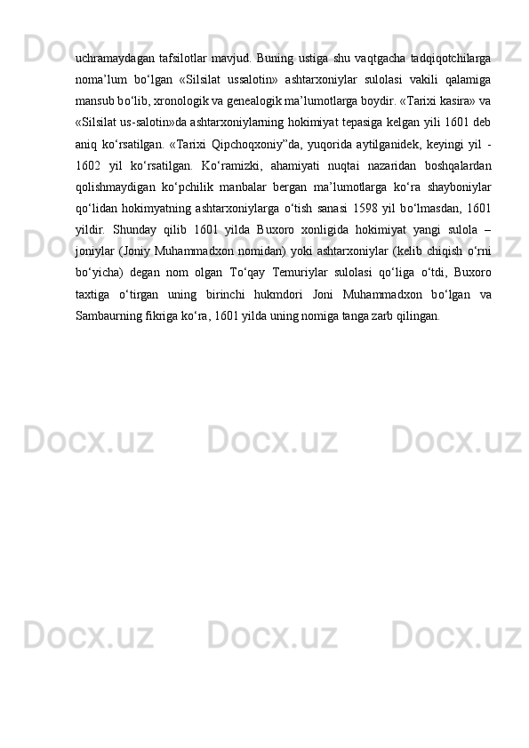 uchramaydagan   tafsilotlar   mavjud.   Buning   ustiga   shu   vaqtgacha   tadqiqotchilarga
noma’lum   b о ‘lgan   «Silsilat   ussalotin»   ashtarxoniylar   sulolasi   vakili   qalamiga
mansub b о ‘lib, xronologik va genealogik ma’lumotlarga boydir. «Tarixi kasira» va
«Silsilat us-salotin»da ashtarxoniylarning hokimiyat tepasiga kelgan yili 1601 deb
aniq   k о ‘rsatilgan.   «Tarixi   Qipchoqxoniy”da,   yuqorida   aytilganidek,   keyingi   yil   -
1602   yil   k о ‘rsatilgan.   K о ‘ramizki,   ahamiyati   nuqtai   nazaridan   boshqalardan
qolishmaydigan   k о ‘pchilik   manbalar   bergan   ma’lumotlarga   k о ‘ra   shayboniylar
q о ‘lidan   hokimyatning   ashtarxoniylarga   о ‘tish   sanasi   1598   yil   b о ‘lmasdan,   1601
yildir.   Shunday   qilib   1601   yilda   Buxoro   xonligida   hokimiyat   yangi   sulola   –
joniylar   (Joniy   Muhammadxon   nomidan)   yoki   ashtarxoniylar   (kelib   chiqish   о ‘rni
b о ‘yicha)   degan   nom   olgan   T о ‘qay   Temuriylar   sulolasi   q о ‘liga   о ‘tdi,   Buxoro
taxtiga   о ‘tirgan   uning   birinchi   hukmdori   Joni   Muhammadxon   b о ‘lgan   va
Sambaurning fikriga k о ‘ra, 1601 yilda uning nomiga tanga zarb qilingan. 