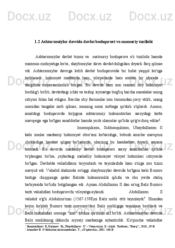 1.2 Ashtarxoniylar davrida davlat boshqaruvi va mamuriy tuzilishi
Ashtarxoniylar   davlat   tizimi   va     ma'muriy   boshqaruvi   o'z   tuzilishi   hamda
mazmun-mohiyatiga ko'ra, shayboniylar davri davlatchiligidan deyarli farq qilmas
edi.   Ashtarxoniylar   davriga   kelib   davlat   boshqaruvida   bir   holat   yaqqol   ko'zga
tashlanadi:   hokimyat   markazda   ham,   viloyatlarda   ham   asosan   bir   idorada   -
dargohda   mujassamlashib   borgan.   Bu   davrda   ham   xon   rasman   oliy   hokimiyat
boshlig'i bo'lib, davlatdagi ichki va tashqi siyosatga bog'liq barcha masalalar uning
ixtiyori bilan hal etilgan. Barcha oliy farmonlar xon tomonidan joriy etilib, uning
nomidan   tangalar   zarb   qilinar,   xonning   nomi   xutbaga   qo'shib   o'qilardi.   Ammo,
amaldagi   boshqaruvda   ko'pgina   ashtarxoniy   hukumdorlari   saroydagi   katta
mavqeiga ega bo'lgan amaldorlar hamda yirik ulamolar qo'lida qo'g'irchoq edilar 1
. 
Imomqulixon,   Subhonqulixon,   Ubaydullaxon   II
kabi   xonlar   markaziy   hokimiyat   obro'sini   ko'tarishga,   bebosh   amirlar   mavqeini
cheklashga   harakat   qilgan   bo'lsalarda,   ularning   bu   harakatlari   deyarli   samara
bermadi.   Bu   davrrda   markaziy   davlat   boshqaruvi   saroy   amaldorlari   qo'lida
to'plangan   bo'lsa,   joylardagi   mahalliy   hokimiyat   viloyat   hokimlari   ixtiyorida
bo'lgan.   Davlatda   valiahdlarni   tayyorlash   va   tayinlashda   ham   o'ziga   xos   tizim
mavjud edi. Valiahd shahzoda so'nggi  shayboniylar  davrida bo'lgani  kabi  Buxoro
taxtiga   chiqquniga   qadar   Balxda   hukumronlik   qilishi   va   shu   yerda   otaliq
tarbiyasida  bo'lishi  belgilangan edi. Aynan Abdullaxon II dan  so'ng Balx  Buxoro
taxti valiahdlari boshqaruvchi viloyatga aylandi.  Abdullaxon   II
valiahd   o'g'li   Abdulmo'min   (1567-1598)ni   Balx   noibi   etib   tayinlaydi 2
.   Shundan
keyin   ko'plab   Buxoro   taxti   merosxo'rlari   Balx   noibligiga   tayinlana   boshladi   va
Balx   hukumdori   nomiga  "xon"   titulini   qo'shish   urf   bo'ldi.   Ashtarxoniylar   davrida
Balx   xonlikning   ikkinchi   siyosiy   markaziga   aylantirildi.   Ko'pincha   valiahdlar
1
 Shamsutdinov. R, Karimov. Sh, Ubaydullayev. O’ – Vatan tarixi. II – kitob. Toshkent, “Sharq”., 2010., 29-B.
2
 Axmedov B. O‘zbekiston tarixi manbalari. T., «O‘qituvchi», 2001. 168-B. 