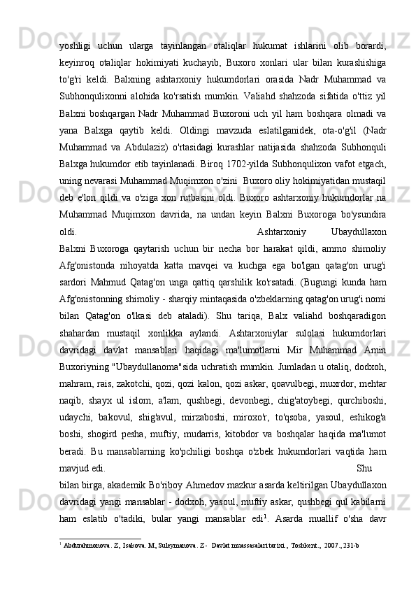 yoshligi   uchun   ularga   tayinlangan   otaliqlar   hukumat   ishlarini   olib   borardi,
keyinroq   otaliqlar   hokimiyati   kuchayib,   Buxoro   xonlari   ular   bilan   kurashishiga
to'g'ri   keldi.   Balxning   ashtarxoniy   hukumdorlari   orasida   Nadr   Muhammad   va
Subhonqulixonni   alohida   ko'rsatish   mumkin.   Valiahd   shahzoda   sifatida   o'ttiz   yil
Balxni   boshqargan   Nadr   Muhammad   Buxoroni   uch   yil   ham   boshqara   olmadi   va
yana   Balxga   qaytib   keldi.   Oldingi   mavzuda   eslatilganidek,   ota-o'g'il   (Nadr
Muhammad   va   Abdulaziz)   o'rtasidagi   kurashlar   natijasida   shahzoda   Subhonquli
Balxga hukumdor etib tayinlanadi. Biroq 1702-yilda Subhonqulixon vafot etgach,
uning nevarasi Muhammad Muqimxon o'zini  Buxoro oliy hokimiyatidan mustaqil
deb   e'lon   qildi   va   o'ziga   xon   rutbasini   oldi.   Buxoro   ashtarxoniy   hukumdorlar   na
Muhammad   Muqimxon   davrida,   na   undan   keyin   Balxni   Buxoroga   bo'ysundira
oldi.  Ashtarxoniy   Ubaydullaxon
Balxni   Buxoroga   qaytarish   uchun   bir   necha   bor   harakat   qildi,   ammo   shimoliy
Afg'onistonda   nihoyatda   katta   mavqei   va   kuchga   ega   bo'lgan   qatag'on   urug'i
sardori   Mahmud   Qatag'on   unga   qattiq   qarshilik   ko'rsatadi.   (Bugungi   kunda   ham
Afg'onistonning shimoliy - sharqiy mintaqasida o'zbeklarning qatag'on urug'i nomi
bilan   Qatag'on   o'lkasi   deb   ataladi).   Shu   tariqa,   Balx   valiahd   boshqaradigon
shahardan   mustaqil   xonlikka   aylandi.   Ashtarxoniylar   sulolasi   hukumdorlari
davridagi   davlat   mansablari   haqidagi   ma'lumotlarni   Mir   Muhammad   Amin
Buxoriyning "Ubaydullanoma"sida uchratish mumkin. Jumladan u otaliq, dodxoh,
mahram, rais, zakotchi, qozi, qozi kalon, qozi askar, qoavulbegi, muxrdor, mehtar
naqib,   shayx   ul   islom,   a'lam,   qushbegi,   devonbegi,   chig'atoybegi,   qurchiboshi,
udaychi,   bakovul,   shig'avul,   mirzaboshi,   miroxo'r,   to'qsoba,   yasoul,   eshikog'a
boshi,   shogird   pesha,   muftiy,   mudarris,   kitobdor   va   boshqalar   haqida   ma'lumot
beradi.   Bu   mansablarning   ko'pchiligi   boshqa   o'zbek   hukumdorlari   vaqtida   ham
mavjud edi.  Shu
bilan birga, akademik Bo'riboy Ahmedov mazkur asarda keltirilgan Ubaydullaxon
davridagi  yangi mansablar - dodxoh, yasoul, muftiy askar, qushbegi  qul kabilarni
ham   eslatib   o'tadiki,   bular   yangi   mansablar   edi 1
.   Asarda   muallif   o'sha   davr
1
 Abdurahmonova. Z,  Isakova. M, Suleymanova. Z -  Davlat muassasalari tarixi.,  Toshkent.,  2007., 231-b 