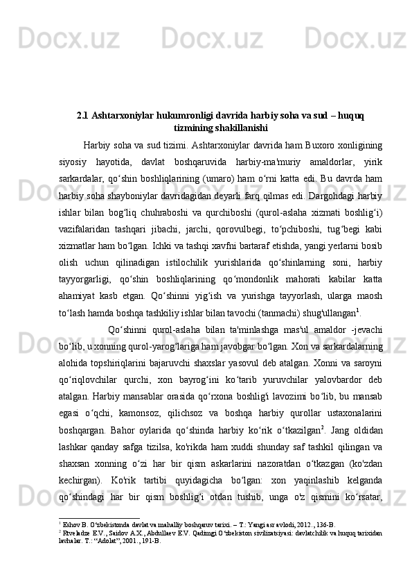 2.1 Ashtarxoniylar hukumronligi davrida harbiy soha va sud – huquq
tizmining shakillanishi
Harbiy soha va sud tizimi. Ashtarxoniylar davrida ham Buxoro xonligining
siyosiy   hayotida,   davlat   boshqaruvida   harbiy-ma'muriy   amaldorlar,   yirik
sarkardalar,   qo shin   boshliqlarining   (umaro)   ham   o rni   katta   edi.   Bu   davrda   hamʻ ʻ
harbiy soha shayboniylar davridagidan deyarli farq qilmas edi. Dargohdagi harbiy
ishlar   bilan   bog liq   chuhraboshi   va   qurchiboshi   (qurol-aslaha   xizmati   boshlig i)
ʻ ʻ
vazifalaridan   tashqari   jibachi,   jarchi,   qorovulbegi,   to pchiboshi,   tug begi   kabi	
ʻ ʻ
xizmatlar ham bo lgan. Ichki va tashqi xavfni bartaraf etishda, yangi yerlarni bosib	
ʻ
olish   uchun   qilinadigan   istilochilik   yurishlarida   qo shinlarning   soni,   harbiy	
ʻ
tayyorgarligi,   qo shin   boshliqlarining   qo mondonlik   mahorati   kabilar   katta	
ʻ ʻ
ahamiyat   kasb   etgan.   Qo shinni   yig ish   va   yurishga   tayyorlash,   ularga   maosh	
ʻ ʻ
to lash hamda boshqa tashkiliy ishlar bilan tavochi (tanmachi) shug'ullangan	
ʻ 1
. 
Qo shinni   qurol-aslaha   bilan   ta'minlashga   mas'ul   amaldor   -jevachi	
ʻ
bo lib, u xonning qurol-yarog lariga ham javobgar bo lgan. Xon va sarkardalarning	
ʻ ʻ ʻ
alohida  topshiriqlarini  bajaruvchi  shaxslar  yasovul   deb  atalgan.  Xonni  va  saroyni
qo riqlovchilar   qurchi,   xon   bayrog ini   ko tarib   yuruvchilar   yalovbardor   deb
ʻ ʻ ʻ
atalgan.   Harbiy   mansablar   orasida   qo rxona   boshlig'i   lavozimi   bo lib,   bu   mansab	
ʻ ʻ
egasi   o qchi,   kamonsoz,   qilichsoz   va   boshqa   harbiy   qurollar   ustaxonalarini	
ʻ
boshqargan.   Bahor   oylarida   qo shinda   harbiy   ko rik   o tkazilgan	
ʻ ʻ ʻ 2
.   Jang   oldidan
lashkar   qanday   safga   tizilsa,   ko'rikda   ham   xuddi   shunday   saf   tashkil   qilingan   va
shaxsan   xonning   o zi   har   bir   qism   askarlarini   nazoratdan   o tkazgan   (ko'zdan	
ʻ ʻ
kechirgan).   Ko'rik   tartibi   quyidagicha   bo lgan:   xon   yaqinlashib   kelganda	
ʻ
qo shindagi   har   bir   qism   boshlig i   otdan   tushib,   unga   o'z   qismini   ko rsatar,	
ʻ ʻ ʻ
1
 Eshov B. O‘zbekistonda davlat va mahalliy boshqaruv tarixi. – T.: Yangi asr avlodi, 2012., 136-B.
2
 Rtveladze E.V., Saidov A.X., Abdullaev E.V. Qadimgi O‘zbekiston sivilizatsiyasi: davlatchilik va huquq tarixidan
lavhalar. T.: “Adolat”, 2001., 191-B. 