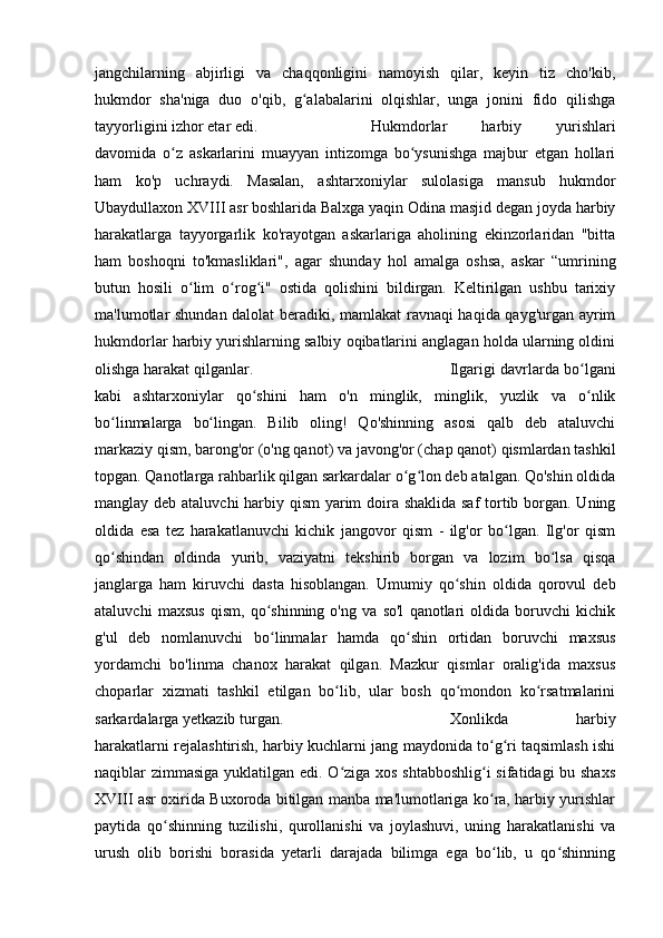 jangchilarning   abjirligi   va   chaqqonligini   namoyish   qilar,   keyin   tiz   cho'kib,
hukmdor   sha'niga   duo   o'qib,   g alabalarini   olqishlar,   unga   jonini   fido   qilishgaʻ
tayyorligini izhor etar edi. Hukmdorlar   harbiy   yurishlari
davomida   o z   askarlarini   muayyan   intizomga   bo ysunishga   majbur   etgan   hollari	
ʻ ʻ
ham   ko'p   uchraydi.   Masalan,   ashtarxoniylar   sulolasiga   mansub   hukmdor
Ubaydullaxon XVIII asr boshlarida Balxga yaqin Odina masjid degan joyda harbiy
harakatlarga   tayyorgarlik   ko'rayotgan   askarlariga   aholining   ekinzorlaridan   "bitta
ham   boshoqni   to'kmasliklari",   agar   shunday   hol   amalga   oshsa,   askar   “umrining
butun   hosili   o lim   o rog i"   ostida   qolishini   bildirgan.   Keltirilgan   ushbu   tarixiy	
ʻ ʻ ʻ
ma'lumotlar shundan dalolat beradiki, mamlakat ravnaqi haqida qayg'urgan ayrim
hukmdorlar harbiy yurishlarning salbiy oqibatlarini anglagan holda ularning oldini
olishga harakat qilganlar. Ilgarigi davrlarda bo lgani	
ʻ
kabi   ashtarxoniylar   qo shini   ham   o'n   minglik,   minglik,   yuzlik   va   o nlik	
ʻ ʻ
bo linmalarga   bo lingan.   Bilib   oling!   Qo'shinning   asosi   qalb   deb   ataluvchi	
ʻ ʻ
markaziy qism, barong'or (o'ng qanot) va javong'or (chap qanot) qismlardan tashkil
topgan. Qanotlarga rahbarlik qilgan sarkardalar o g lon deb atalgan. Qo'shin oldida	
ʻ ʻ
manglay deb ataluvchi  harbiy qism  yarim doira shaklida saf  tortib borgan. Uning
oldida   esa   tez   harakatlanuvchi   kichik   jangovor   qism   -   ilg'or   bo lgan.   Ilg'or   qism	
ʻ
qo shindan   oldinda   yurib,   vaziyatni   tekshirib   borgan   va   lozim   bo lsa   qisqa	
ʻ ʻ
janglarga   ham   kiruvchi   dasta   hisoblangan.   Umumiy   qo shin   oldida   qorovul   deb	
ʻ
ataluvchi   maxsus   qism,   qo shinning   o'ng   va   so'l   qanotlari   oldida   boruvchi   kichik	
ʻ
g'ul   deb   nomlanuvchi   bo linmalar   hamda   qo shin   ortidan   boruvchi   maxsus
ʻ ʻ
yordamchi   bo'linma   chanox   harakat   qilgan.   Mazkur   qismlar   oralig'ida   maxsus
choparlar   xizmati   tashkil   etilgan   bo lib,   ular   bosh   qo mondon   ko rsatmalarini	
ʻ ʻ ʻ
sarkardalarga yetkazib turgan. Xonlikda   harbiy
harakatlarni rejalashtirish, harbiy kuchlarni jang maydonida to g ri taqsimlash ishi	
ʻ ʻ
naqiblar zimmasiga  yuklatilgan edi. O ziga xos shtabboshlig i  sifatidagi  bu shaxs	
ʻ ʻ
XVIII asr oxirida Buxoroda bitilgan manba ma'lumotlariga ko ra, harbiy yurishlar	
ʻ
paytida   qo shinning   tuzilishi,   qurollanishi   va   joylashuvi,   uning   harakatlanishi   va	
ʻ
urush   olib   borishi   borasida   yetarli   darajada   bilimga   ega   bo lib,   u   qo shinning	
ʻ ʻ 