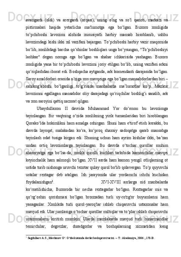 avangardi   (oldi)   va   arergardi   (orqasi),   uning   o ng   va   so l   qanoti,   markazi   vaʻ ʻ
pistirmalari   haqida   yetarlicha   ma'lumotga   ega   bo lgan.   Buxoro   xonligida	
ʻ
to pchiboshi   lavozimi   alohida   xususiyatli   harbiy   mansab   hisoblanib,   ushbu	
ʻ
lavozimdagi kishi ikki xil vazifani bajargan. To pchiboshi harbiy vazir maqomida	
ʻ
bo lib, xonlikdagi barcha qo shinlar boshliqlari unga bo ysungan, "To pchiboshiyi	
ʻ ʻ ʻ ʻ
lashkar"   degan   nomga   ega   bo lgan   va   shahar   ichkarisida   yashagan.   Buxoro	
ʻ
xonligida yana bir to pchiboshi  lavozimi joriy etilgan bo lib, uning vazifasi  arkni	
ʻ ʻ
qo riqlashdan iborat edi. Boshqacha aytganda, ark komendanti darajasida bo lgan.	
ʻ ʻ
Saroy amaldorlari orasida o ziga xos mavqeiga ega bo lgan mansabdorlardan biri –	
ʻ ʻ
eshikog aboshi   bo lganligi   to g risida   manbalarda   ma lumotlar   ko p.   Mazkur	
ʻ ʻ ʻ ʻ ʼ ʻ
lavozimni  egallagan  mansabdor  oliy darajadagi  qo riqchilar  boshlig i   sanalib,  ark	
ʻ ʻ
va xon saroyini qattiq nazorat qilgan. 
Ubaydullaxon   II   davrida   Muhammad   Yor   do rmon   bu   lavozimga	
ʻ
tayinlangan.   Bir   vaqtning   o zida   xonlikning   yirik   tumanlaridan   biri   hisoblangan	
ʻ
Qorako lda   hokimlikni   ham   amalga   oshirgan.   Shuni   ham   e'tirof   etish   kerakki,   bu	
ʻ
davrda   layoqat,   malakadan   ko ra,   ko proq   shaxsiy   sadoqatga   qarab   mansabga	
ʻ ʻ
tayinlash   odat   tusiga   kirgan   edi.   Shuning   uchun   ham   ayrim   kishilar   ikki,   ba zan	
ʼ
undan   ortiq   lavozimlarga   tayinlangan.   Bu   davrda   o tochar   qurollar   muhim	
ʻ
ahamiyatga   ega   bo lsa-da,   xonlik   qurolli   kuchlari   tarkibida   kamonchilar   mavqei	
ʻ
keyinchalik   ham   salmoqli   bo lgan.   XVII   asrda   ham   kamon   yengil   otliqlarning   ot	
ʻ
ustida turib nishonga uruvchi tezotar qulay qurol bo'lib qolavergan. To p quyuvchi	
ʻ
ustalar   rextagar   deb   atalgan.   Ish   jarayonida   ular   yordamchi   ishchi   kuchidan
foydalanishgan 1
.  XVI-XVIII   asrlarga   oid   manbalarda
ko rsatilishicha,   Buxoroda   bir   necha   rextagarlar   bo lgan.   Rextagarlar   mis   va	
ʻ ʻ
qo rg oshin   qorishmasi   bo lgan   bronzadan   turli   uy-ro'zg'or   buyumlarini   ham
ʻ ʻ ʻ
yasaganlar.   Xonlikda   turli   qurol-yaroq'lar   ishlab   chiqaruvchi   ustaxonalar   ham
mavjud edi. Ular jumlasiga o tochar qurollar miltiqlar va to plar ishlab chiqaruvchi	
ʻ ʻ
ustaxonalarni   kiritish   mumkin.   Ularda   mamlakatda   mavjud   turli   hunarmandlar
temirchilar,   degrezlar,   duradgorlar   va   boshqalarning   xizmatidan   keng
1
 Sagdullaev A.S., Mavlonov O‘. O‘zbekistonda davlat boshqaruvi tarixi. – T.: Akademiya, 2006., 178-B. 