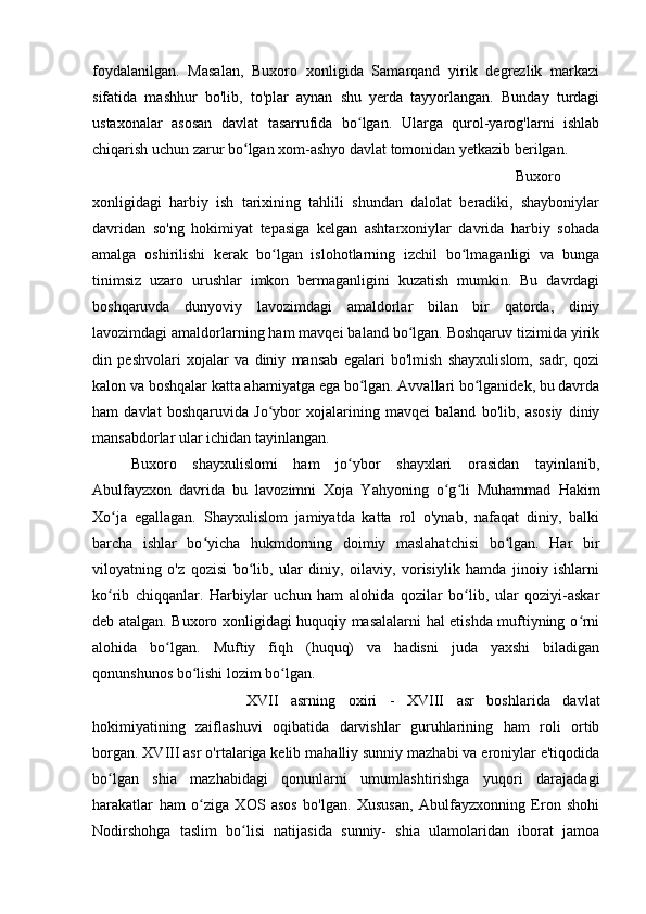 foydalanilgan.   Masalan,   Buxoro   xonligida   Samarqand   yirik   degrezlik   markazi
sifatida   mashhur   bo'lib,   to'plar   aynan   shu   yerda   tayyorlangan.   Bunday   turdagi
ustaxonalar   asosan   davlat   tasarrufida   bo lgan.   Ularga   qurol-yarog'larni   ishlabʻ
chiqarish uchun zarur bo lgan xom-ashyo davlat tomonidan yetkazib berilgan.	
ʻ
Buxoro
xonligidagi   harbiy   ish   tarixining   tahlili   shundan   dalolat   beradiki,   shayboniylar
davridan   so'ng   hokimiyat   tepasiga   kelgan   ashtarxoniylar   davrida   harbiy   sohada
amalga   oshirilishi   kerak   bo lgan   islohotlarning   izchil   bo lmaganligi   va   bunga	
ʻ ʻ
tinimsiz   uzaro   urushlar   imkon   bermaganligini   kuzatish   mumkin.   Bu   davrdagi
boshqaruvda   dunyoviy   lavozimdagi   amaldorlar   bilan   bir   qatorda,   diniy
lavozimdagi amaldorlarning ham mavqei baland bo lgan. Boshqaruv tizimida yirik	
ʻ
din   peshvolari   xojalar   va   diniy   mansab   egalari   bo'lmish   shayxulislom,   sadr,   qozi
kalon va boshqalar katta ahamiyatga ega bo lgan. Avvallari bo lganidek, bu davrda	
ʻ ʻ
ham   davlat   boshqaruvida   Jo ybor   xojalarining   mavqei   baland   bo'lib,   asosiy   diniy	
ʻ
mansabdorlar ular ichidan tayinlangan. 
Buxoro   shayxulislomi   ham   jo ybor   shayxlari   orasidan   tayinlanib,	
ʻ
Abulfayzxon   davrida   bu   lavozimni   Xoja   Yahyoning   o g li   Muhammad   Hakim	
ʻ ʻ
Xo ja   egallagan.   Shayxulislom   jamiyatda   katta   rol   o'ynab,   nafaqat   diniy,   balki	
ʻ
barcha   ishlar   bo yicha   hukmdorning   doimiy   maslahatchisi   bo lgan.   Har   bir	
ʻ ʻ
viloyatning   o'z   qozisi   bo lib,   ular   diniy,   oilaviy,   vorisiylik   hamda   jinoiy   ishlarni	
ʻ
ko rib   chiqqanlar.   Harbiylar   uchun   ham   alohida   qozilar   bo lib,   ular   qoziyi-askar	
ʻ ʻ
deb atalgan. Buxoro xonligidagi huquqiy masalalarni hal etishda muftiyning o rni	
ʻ
alohida   bo lgan.   Muftiy   fiqh   (huquq)   va   hadisni   juda   yaxshi   biladigan	
ʻ
qonunshunos bo lishi lozim bo lgan. 	
ʻ ʻ
XVII   asrning   oxiri   -   XVIII   asr   boshlarida   davlat
hokimiyatining   zaiflashuvi   oqibatida   darvishlar   guruhlarining   ham   roli   ortib
borgan. XVIII asr o'rtalariga kelib mahalliy sunniy mazhabi va eroniylar e'tiqodida
bo lgan   shia   mazhabidagi   qonunlarni   umumlashtirishga   yuqori   darajadagi	
ʻ
harakatlar   ham   o ziga   XOS   asos   bo'lgan.   Xususan,   Abulfayzxonning   Eron   shohi	
ʻ
Nodirshohga   taslim   bo lisi   natijasida   sunniy-   shia   ulamolaridan   iborat   jamoa	
ʻ 