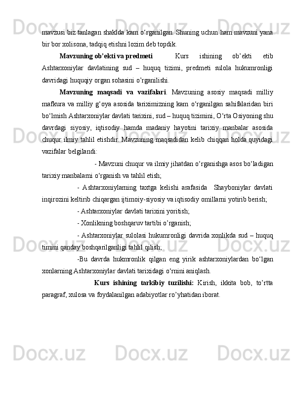 mavzusi biz tanlagan shaklda kam   о ‘rganilgan. Shuning uchun ham mavzuni yana
bir bor xolisona, tadqiq etishni lozim deb topdik. 
Mavzuning ob’ekti va predmeti   Kurs   ishining   ob’ekti   etib
Ashtarxoniylar   davlatining   sud   –   huquq   tizimi,   predmeti   sulola   hukumronligi
davridagi huquqiy organ sohasini o’rganilishi.
Mavzuning   maqsadi   va   vazifalari .   Mavzuning   asosiy   maqsadi   milliy
mafkura   va  milliy  g‘oya   asosida   tariximizning  kam   о ‘rganilgan   sahifalaridan  biri
b о ‘lmish Ashtarxoniylar davlati tarixini, sud – huquq tizimini,  О ‘rta Osiyoning shu
davrdagi   siyosiy,   iqtisodiy   hamda   madaniy   hayotini   tarixiy   manbalar   asosida
chuqur ilmiy tahlil etishdir. Mavzuning maqsadidan kelib chiqqan holda quyidagi
vazifalar belgilandi: 
- Mavzuni chuqur va ilmiy jihatdan  о ‘rganishga asos b о ‘ladigan
tarixiy manbalarni  о ‘rganish va tahlil etish; 
-   Ashtarxoniylarning   taxtga   kelishi   arafasida     Shayboniylar   davlati
inqirozini keltirib chiqargan ijtimoiy-siyosiy va iqtisodiy omillarni yotirib berish; 
- Ashtarxoniylar davlati tarixini yoritish; 
- Xonlikning boshqaruv tartibi o’rganish;
- Ashtarxoniylar sulolasi  hukumronligi davrida xonlikda sud – huquq
timini qanday boshqarilganligi tahlil qilish;  
-Bu   davrda   hukmronlik   qilgan   eng   yirik   ashtarxoniylardan   b о ‘lgan
xonlarning Ashtarxoniylar davlati tarixidagi  о ‘rnini aniqlash.
Kurs   ishining   tarkibiy   tuzilishi:   Kirish,   ikkita   bob,   to’rtta
paragraf, xulosa va foydalanilgan adabiyotlar ro’yhatidan iborat.  