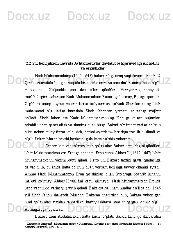 2.2 Subhonqulixon davrida Ashtarxoniylar davlati boshqaruvidagi islohotlar
va erkinliklar
Nadr Muhammadning (1642-1645) hukmronligi uzoq vaqt davom etmadi. U
Qarshi viloyatida b о ‘lgan vaqtida bir qancha amir va amaldorlar uning katta  о ‘g‘li
Abdulazizni   X о ‘jandda   xon   deb   e’lon   qiladilar.   Vaziyatning   nihoyatda
mushkulligini tushungan Nadr Muhammadxon Buxoroga bormay, Balxga qochadi.
О ‘g‘illari   uning   buyruq   va   amirlariga   b о ‘ysunmay   q о ‘yadi   Shundan   s о ‘ng   Nadr
muhammad   о ‘g‘illariga   kurashda   Shoh   Jahondan   yordam   s о ‘rashga   majbur
b о ‘ladi.   Shoh   Jahon   esa   Nadr   Muhammadxonning   Kobilga   qilgan   hujumlari
sababli undan qasos olish va shuning bilan birga, Balxni   о ‘z imperiyasiga q о ‘shib
olish  uchun qulay  fursat  keldi   deb, darhol  «yordam»  berishga  rozilik bildiradi  va
о ‘g‘li Sulton Murod baxshi boshchaligida katta q о ‘shin yuboradi 1
. 
Oradan kup vaqt  о ‘tmay hind q о ‘shinlari Balxni ham ishg‘ol qiladilar.
Nadr Muhammadxon esa Eronga qochadi. Eron shohi Abbos II (1642-1667) Nadr
Muhammadxonni   yaxshi   kabul   qiladi.   Hatto   uni   Buxoro   taxtini   qayta   egallashga
da’vat   qilib,   bu   ishda   katta   q о ‘shin   bilan   yordam   berishga   tayyor   ekanini   aytadi.
Ammo   Nadr   Muhammadxon   Eron   q о ‘shinlari   bilan   Buxoroga   bostirib   kirishni
ma’qul   k о ‘rmay,   Abbos   II   taklifini   kabul   qilmaydi.   Nadr   Muhammadxon   Eronda
uzoq vaqt (ikki yarim yil) turib qoladi, Balx esa hali ham hindlar q о ‘lida edi. 1645
yili   Shoh   Jahon   shahzoda   Murodni   Balxdan   chaqirtirib   olib,   Balxga   yuborilgan
hind   q о ‘shinlari   ustidan   rahbarlikni   harbiy   ishlarda   nom   chiqargan   kichik   о ‘g‘li
Avrangzebga topshiradi. 
Buxoro   xoni   Abdulazizxon   katta   kuch   t о ‘plab,   Balxni   hind   q о ‘shinlaridan
1
  Ҳасанхожа   Нисорий .   Музаккири   аҳбоб   /   Таржимон ,   сўзбоши   ва   изоҳлар   муаллифи   Исмоил   Бекжон . –   Т .:
Абдулла   Қодирий , 1993., 42-B 