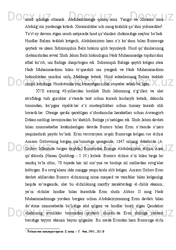 ozod   qilishga   otlanadi.   Abdulazizxonga   qozoq   xoni   Yangir   va   Xorazm   xoni
Abdulg‘ozi yordamga keladi. Xorazmliklar uch ming kishilik q о ‘shin yuboradilar 1
.
T о ‘rt oy davom etgan urush natijasida hind q о ‘shinlari chekinishga majbur b о ‘ladi.
Hindlar   Balxni   tashlab   ketgach,   Abdulazizxon   ham   о ‘z   k о ‘shini   bilan   Buxoroga
qaytadi va ukasi  Subxonqulini  Balx hokimi qilib tayinlaydi. Hind q о ‘shinlarining
chekinishidan avval Shoh Jahon Balx hokimligini Nadr Muhammadga topshirishni
afzal   k о ‘rib,   uni   Balxga   chaqirtirgan   edi.   Subxonquli   Balxga   qaytib   kelgan   otasi
Nadr   Muhammadxon   bilan   t о ‘qnashib   uni   yengadi   va   Nadr   Muhammadxon
hokimlikdan   umidini   uzib,   Makkaga   ketadi.   Hind   askarlarining   Balxni   tashlab
chiqib ketishiga. Hindistonda yuz berayotgan ichki voqealar sabab b о ‘lgan. 
XVII   asrning   40-yillaridan   boshlab   Shoh   Jahonning   о ‘g‘illari   va   ular
atrofidagi   turli   guruhlar   о ‘rtasida   taxt   uchun   kurash   kuchayib   ketadi,   ikkinchi
tomondan,   k о ‘pgiia   rojalik-lar   о ‘z   mustaqilliklari   uchun   tinmay   kurash   olib
borardi-lar.   Otasiga   qarshi   qaratilgan   о ‘zboshimcha   harakatlari   uchun   Avrangzeb
Dekan noibligi lavozimidan b о ‘shatilib, Balxga j о ‘natilgan edi. Shoh Jahon davlati
bilan   munosabatlar   keskinlashgan   davrda   Buxoro   bilan   Eron   о ‘rtasida   о ‘zaro
yaqinlashish   paydo   b о ‘ladi.   Eron   territoriyasi   orqali   Buxoroga   kelgan   rus   elchisi
Anisim   Gribovning   bergan   ma’lumotiga   qaraganda,   1647   nilning   dekabrida   (A.
Gribov   Isfaxonda   turgan   vaqtida)   Buxorodan   Eronga   Abdulazizxon   elchisi   Asan
q о ‘shboshi   (Hasan   Qushbegi   -   I.   N.)   keladi.   Buxoro   elchisi   о ‘zi   bilan   birga   bir
sandiq   t о ‘la   oltin,   70   tuyada   har   xil   m о ‘yna   va   boshqa   xil   mollardan   sovg‘alar
keltirgan. Bu sovg‘alarni ikki mingga yaqin kishi olib kelgan. Anisim Gribov Eron
davlati   ahllaridan   Buxoro   elchisining   nima   maqsad   va   vazifalar   bilan   kelganligi
haqida   s о ‘raganida,   ular   bu   elchilikning   maxfiy   xarakterdagi   el-chilik   ekanini,
ya’ni   elchilar   hindlar   bilan   kurashda   Eron   shohi   Abbos   II   ning   Nadr
Muhammadxonga   yordam   bergani   uchun   Abdulazizxonning   Eron   davlati   bilan
d о ‘stona   munosabatda   b о ‘lishga   ahd   qilgani   va   hindlar   bosib   olgan   Qandahor
shahrining   eronliklar   tomonidan   qaytarib   olinishi-da   Eron   shohiga   yordam
berishga   tayyor   ekanini   bayon   qilganlar.   Bu   orada   Erondan   ham   Buxoroga   elchi
1
 Ўзбекистон халқлари тарихи. II жилд. – Т.: Фан, 1993., 201- B 