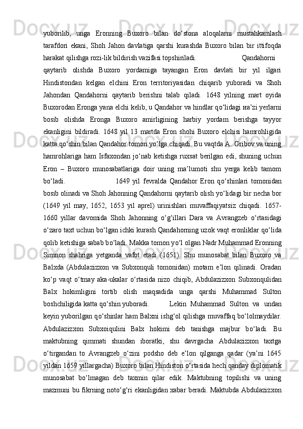 yuborilib,   unga   Eronning   Buxoro   bilan   d о ‘stona   aloqalarni   mustahkamlash
tarafdori   ekani,   Shoh   Jahon   davlatiga   qarshi   kurashda   Buxoro   bilan   bir   ittifoqda
harakat qilishga rozi-lik bildirish vazifasi topshiriladi.  Qandahorni
qaytarib   olishda   Buxoro   yordamiga   tayangan   Eron   davlati   bir   yil   ilgari
Hindistondan   kelgan   elchini   Eron   territoriyasidan   chiqarib   yuboradi   va   Shoh
Jahondan   Qandahorni   qaytarib   berishni   talab   qiladi.   1648   yilning   mart   oyida
Buxorodan Eronga yana elchi kelib, u Qandahor va hindlar q о ‘lidagi  и a’zi yerlarni
bosib   olishda   Eronga   Buxoro   amirligining   harbiy   yordam   berishga   tayyor
ekanligini   bildiradi.   1648   yil   13   martda   Eron   shohi   Buxoro   elchisi   hamrohligida
katta q о ‘shin bilan Qandahor tomon y о ‘lga chiqadi. Bu vaqtda A. Gribov va uning
hamrohlariga  ham  Isfaxondan  j о ‘nab   ketishga  ruxsat  berilgan  edi,  shuning   uchun
Eron   –   Buxoro   munosabatlariga   doir   uning   ma’lumoti   shu   yerga   kelib   tamom
b о ‘ladi.  1649   yil   fevralda   Qandahor   Eron   q о ‘shinlari   tomonidan
bosib olinadi va Shoh Jahonning Qandahorni qaytarib olish y о ‘lidagi bir necha bor
(1649   yil   may,   1652,   1653   yil   aprel)   urinishlari   muvaffaqiyatsiz   chiqadi.   1657-
1660   yillar   davomida   Shoh   Jahonning   о ‘g‘illari   Dara   va   Avrangzeb   о ‘rtasidagi
о ‘zaro taxt uchun b о ‘lgan ichki kurash Qandahorning uzok vaqt eronliklar q о ‘lida
qolib ketishiga sabab b о ‘ladi. Makka tomon y о ‘l olgan Nadr Muhammad Eronning
Simnon   shahriga   yetganda   vafot   etadi   (1651).   Shu   munosabat   bilan   Buxoro   va
Balxda   (Abdulazizxon   va   Subxonquli   tomonidan)   motam   e’lon   qilinadi.   Oradan
k о ‘p   vaqt   о ‘tmay   aka-ukalar   о ‘rtasida   nizo   chiqib,   Abdulazizxon   Subxonqulidan
Balx   hokimligini   tortib   olish   maqsadida   unga   qarshi   Muhammad   Sulton
boshchiligida katta q о ‘shin yuboradi. Lekin   Muhammad   Sulton   va   undan
keyin yuborilgan q о ‘shinlar ham Balxni ishg‘ol qilishga muvaffaq b о ‘lolmaydilar.
Abdulazizxon   Subxoiqulini   Balx   hokimi   deb   tanishga   majbur   b о ‘ladi.   Bu
maktubning   qimmati   shundan   iboratki,   shu   davrgacha   Abdulazizxon   taxtga
о ‘tirgandan   to   Avrangzeb   о ‘zini   podsho   deb   e’lon   qilganga   qadar   (ya’ni   1645
yildan 1659 yillargacha) Buxoro bilan Hindiston  о ‘rtasida hech qanday diplomatik
munosabat   b о ‘lmagan   deb   taxmin   qilar   edik.   Maktubning   topilishi   va   uning
mazmuni bu fikrning not о ‘g‘ri ekanligidan xabar beradi. Maktubda Abdulazizxon 