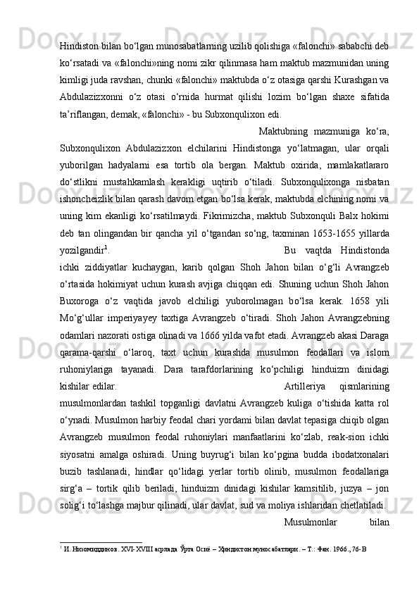 Hindiston bilan b о ‘lgan munosabatlarning uzilib qolishiga «falonchi» sababchi deb
k о ‘rsatadi va «falonchi»ning nomi zikr qilinmasa ham maktub mazmunidan uning
kimligi juda ravshan, chunki «falonchi» maktubda  о ‘z otasiga qarshi Kurashgan va
Abdulazizxonni   о ‘z   otasi   о ‘rnida   hurmat   qilishi   lozim   b о ‘lgan   shaxe   sifatida
ta’riflangan, demak, «falonchi» - bu Subxonqulixon edi. 
Maktubning   mazmuniga   k о ‘ra,
Subxonqulixon   Abdulazizxon   elchilarini   Hindistonga   y о ‘latmagan,   ular   orqali
yuborilgan   hadyalarni   esa   tortib   ola   bergan.   Maktub   oxirida,   mamlakatlararo
d о ‘stlikni   mustahkamlash   kerakligi   uqtirib   о ‘tiladi.   Subxonqulixonga   nisbatan
ishoncheizlik bilan qarash davom etgan b о ‘lsa kerak, maktubda elchining nomi va
uning  kim   ekanligi   k о ‘rsatilmaydi.  Fikrimizcha,   maktub  Subxonquli   Balx  hokimi
deb   tan   olingandan   bir   qancha   yil   о ‘tgandan   s о ‘ng,   taxminan   1653-1655   yillarda
yozilgandir 1
.  Bu   vaqtda   Hindistonda
ichki   ziddiyatlar   kuchaygan,   karib   qolgan   Shoh   Jahon   bilan   о ‘g‘li   Avrangzeb
о ‘rtasida  hokimiyat  uchun  kurash  avjiga chiqqan edi. Shuning uchun Shoh Jahon
Buxoroga   о ‘z   vaqtida   javob   elchiligi   yuborolmagan   b о ‘lsa   kerak.   1658   yili
M о ‘g‘ullar   imperiyayey   taxtiga   Avrangzeb   о ‘tiradi.   Shoh   Jahon   Avrangzebning
odamlari nazorati ostiga olinadi va 1666 yilda vafot etadi. Avrangzeb akasi Daraga
qarama-qarshi   о ‘laroq,   taxt   uchun   kurashda   musulmon   feodallari   va   islom
ruhoniylariga   tayanadi.   Dara   tarafdorlarining   k о ‘pchiligi   hinduizm   dinidagi
kishilar edilar.  Artilleriya   qismlarining
musulmonlardan   tashkil   topganligi   davlatni   Avrangzeb   kuliga   о ‘tishida   katta   rol
о ‘ynadi. Musulmon harbiy feodal chari yordami bilan davlat tepasiga chiqib olgan
Avrangzeb   musulmon   feodal   ruhoniylari   manfaatlarini   k о ‘zlab,   reak-sion   ichki
siyosatni   amalga   oshiradi.   Uning   buyrug‘i   bilan   k о ‘pgina   budda   ibodatxonalari
buzib   tashlanadi,   hindlar   q о ‘lidagi   yerlar   tortib   olinib,   musulmon   feodallariga
sirg‘a   –   tortik   qilib   beriladi,   hinduizm   dinidagi   kishilar   kamsitilib,   juzya   –   jon
solig‘i t о ‘lashga majbur qilinadi, ular davlat, sud va moliya ishlaridan chetlatiladi. 
Musulmonlar   bilan
1
 И. Низомиддинов. XVI-XVIII асрлада Ўрта Осиё – Ҳиндистон муносабатлари. – Т.: Фан. 1966., 76- B 