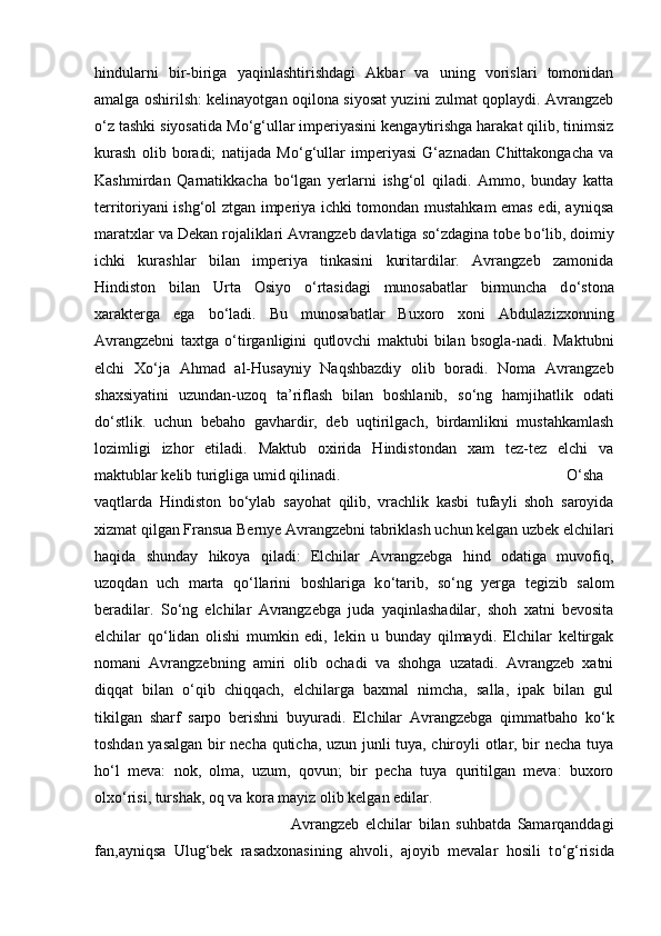 hindularni   bir-biriga   yaqinlashtirishdagi   Akbar   va   uning   vorislari   tomonidan
amalga oshirilsh: kelinayotgan oqilona siyosat yuzini zulmat qoplaydi. Avrangzeb
о ‘z tashki siyosatida M о ‘g‘ullar imperiyasini kengaytirishga harakat qilib, tinimsiz
kurash   olib   boradi;   natijada   M о ‘g‘ullar   imperiyasi   G‘aznadan   Chittakongacha   va
Kashmirdan   Qarnatikkacha   b о ‘lgan   yerlarni   ishg‘ol   qiladi.   Ammo,   bunday   katta
territoriyani ishg‘ol ztgan imperiya ichki tomondan mustahkam emas edi, ayniqsa
maratxlar va Dekan rojaliklari Avrangzeb davlatiga s о ‘zdagina tobe b о ‘lib, doimiy
ichki   kurashlar   bilan   imperiya   tinkasini   kuritardilar.   Avrangzeb   zamonida
Hindiston   bilan   Urta   Osiyo   о ‘rtasidagi   munosabatlar   birmuncha   d о ‘stona
xarakterga   ega   b о ‘ladi.   Bu   munosabatlar   Buxoro   xoni   Abdulazizxonning
Avrangzebni   taxtga   о ‘tirganligini   qutlovchi   maktubi   bilan   bsogla-nadi.   Maktubni
elchi   X о ‘ja   Ahmad   al-Husayniy   Naqshbazdiy   olib   boradi.   Noma   Avrangzeb
shaxsiyatini   uzundan-uzoq   ta’riflash   bilan   boshlanib,   s о ‘ng   hamjihatlik   odati
d о ‘stlik.   uchun   bebaho   gavhardir,   deb   uqtirilgach,   birdamlikni   mustahkamlash
lozimligi   izhor   etiladi.   Maktub   oxirida   Hindistondan   xam   tez-tez   elchi   va
maktublar kelib turigliga umid qilinadi.  О ‘sha
vaqtlarda   Hindiston   b о ‘ylab   sayohat   qilib,   vrachlik   kasbi   tufayli   shoh   saroyida
xizmat qilgan Fransua Bernye Avrangzebni tabriklash uchun kelgan uzbek elchilari
haqida   shunday   hikoya   qiladi:   Elchilar   Avrangzebga   hind   odatiga   muvofiq,
uzoqdan   uch   marta   q о ‘llarini   boshlariga   k о ‘tarib,   s о ‘ng   yerga   tegizib   salom
beradilar.   S о ‘ng   elchilar   Avrangzebga   juda   yaqinlashadilar,   shoh   xatni   bevosita
elchilar   q о ‘lidan   olishi   mumkin   edi,   lekin   u   bunday   qilmaydi.   Elchilar   keltirgak
nomani   Avrangzebning   amiri   olib   ochadi   va   shohga   uzatadi.   Avrangzeb   xatni
diqqat   bilan   о ‘qib   chiqqach,   elchilarga   baxmal   nimcha,   salla,   ipak   bilan   gul
tikilgan   sharf   sarpo   berishni   buyuradi.   Elchilar   Avrangzebga   qimmatbaho   k о ‘k
toshdan yasalgan bir necha quticha, uzun junli tuya, chiroyli otlar, bir necha tuya
h о ‘l   meva:   nok,   olma,   uzum,   qovun;   bir   pecha   tuya   quritilgan   meva:   buxoro
olx о ‘risi, turshak, oq va kora mayiz olib kelgan edilar. 
Avrangzeb   elchilar   bilan   suhbatda   Samarqanddagi
fan,ayniqsa   Ulug‘bek   rasadxonasining   ahvoli,   ajoyib   mevalar   hosili   t о ‘g‘risida 