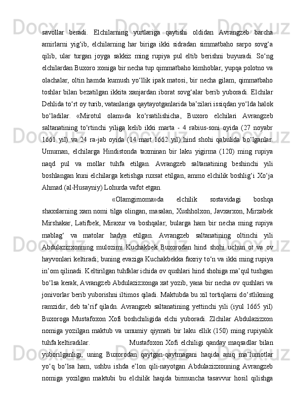 savollar   beradi.   Elchilarning   yurtlariga   qaytishi   oldidan   Avrangzeb   barcha
amirlarni   yig‘ib,   elchilarning   har   biriga   ikki   sidradan   simmatbaho   sarpo   sovg‘a
qilib,   ular   turgan   joyga   sakkiz   ming   rupiya   pul   eltib   berishni   buyuradi.   S о ‘ng
elchilardan Buxoro xoniga bir necha tup qimmatbaho kimhoblar, yupqa polotno va
olachalar, oltin  hamda kumush  y о ‘llik  ipak matosi,  bir  necha  gilam,  qimmatbaho
toshlar   bilan   bezatilgan   ikkita   xanjardan   iborat   sovg‘alar   berib   yuboradi.   Elchilar
Dehlida t о ‘rt oy turib, vatanlariga qaytayotganlarida ba’zilari issiqdan y о ‘lda halok
b о ‘ladilar.   «Mirotul   olam»da   k о ‘rsatilishicha,   Buxoro   elchilari   Avrangzeb
saltanatining   t о ‘rtinchi   yiliga   kelib   ikki   marta   -   4   rabius-soni   oyida   (27   noyabr
1661   yil)   va   24   ra-jab   oyida   (14   mart   1662   yil)   hind   shohi   qabulida   b о ‘lganlar.
Umuman,   elchilarga   Hindistonda   taxminan   bir   laku   yigirma   (120)   ming   rupiya
naqd   pul   va   mollar   tuhfa   etilgan.   Avrangzeb   saltanatining   beshinchi   yili
boshlangan kuni elchilarga ketishga ruxsat etilgan, ammo elchilik boshlig‘i X о ‘ja
Ahmad (al-Husayniy) Lohurda vafot etgan. 
«Olamgirnoma»da   elchilik   sostavidagi   boshqa
shaxslarning xam nomi tilga olingan, masalan, Xushholxon, Javxarxon, Mirzabek
Mirshakar,   Latifbek,   Miraxur   va   boshqalar;   bularga   ham   bir   necha   ming   rupiya
mablag‘   va   matolar   hadya   etilgan.   Avrangzeb   saltanatining   oltinchi   yili
Abdulazizxonning   mulozimi   Kuchakbek   Buxorodan   hind   shohi   uchun   ot   va   ov
hayvonlari keltiradi; buning evaziga Kuchakbekka faxriy t о ‘n va ikki ming rupiya
in’om qilinadi. Keltirilgan tuhfalar ichida ov qushlari hind shohiga ma’qul tushgan
b о ‘lsa kerak, Avrangzeb Abdulazizxonga xat yozib, yana bir necha ov qushlari va
jonivorlar berib yuborishni iltimos qiladi. Maktubda bu xil tortiqlarni d о ‘stlikning
ramzidir,   deb   ta’rif   qiladn.   Avrangzeb   saltanatining   yettinchi   yili   (iyul   1665   yil)
Buxoroga   Mustafoxon   Xofi   boshchiligida   elchi   yuboradi.   Zlchilar   Abdulazizxon
nomiga   yozilgan   maktub   va   umumiy   qiymati   bir   laku   ellik   (150)   ming   rupiyalik
tuhfa keltiradilar.  Mustafoxon   Xofi   elchiligi   qanday   maqsadlar   bilan
yuborilganligi,   uning   Buxorodan   qaytgan-qaytmagani   haqida   aniq   ma’lumotlar
y о ‘q   b о ‘lsa   ham,   ushbu   ishda   e’lon   qili-nayotgan   Abdulazizxonning   Avrangzeb
nomiga   yozilgan   maktubi   bu   elchilik   haqida   birmuncha   tasavvur   hosil   qilishga 