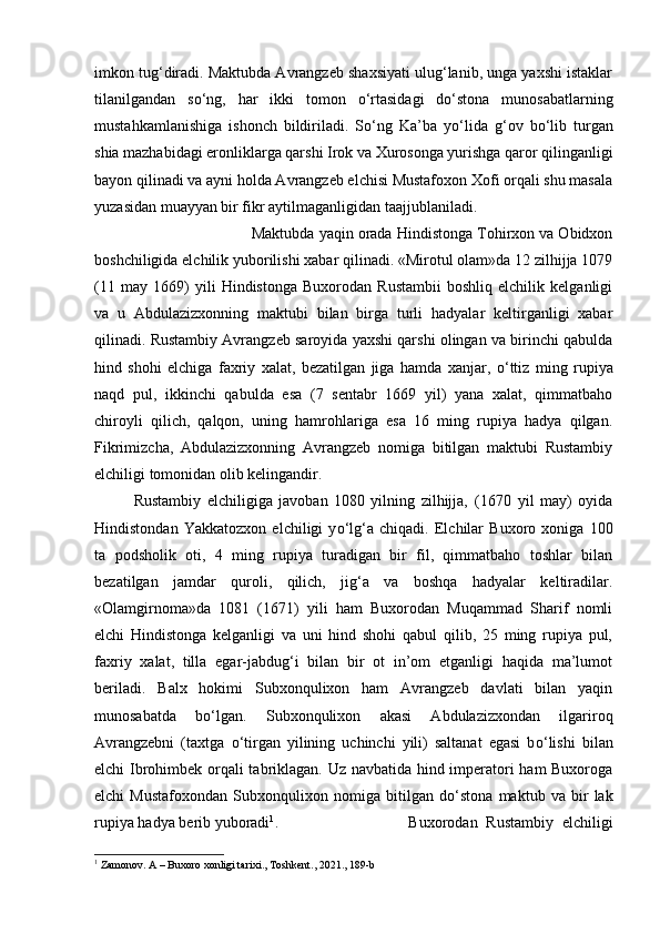 imkon tug‘diradi. Maktubda Avrangzeb shaxsiyati ulug‘lanib, unga yaxshi istaklar
tilanilgandan   s о ‘ng,   har   ikki   tomon   о ‘rtasidagi   d о ‘stona   munosabatlarning
mustahkamlanishiga   ishonch   bildiriladi.   S о ‘ng   Ka’ba   y о ‘lida   g‘ov   b о ‘lib   turgan
shia mazhabidagi eronliklarga qarshi Irok va Xurosonga yurishga qaror qilinganligi
bayon qilinadi va ayni holda Avrangzeb elchisi Mustafoxon Xofi orqali shu masala
yuzasidan muayyan bir fikr aytilmaganligidan taajjublaniladi. 
Maktubda yaqin orada Hindistonga Tohirxon va Obidxon
boshchiligida elchilik yuborilishi xabar qilinadi. «Mirotul olam»da 12 zilhijja 1079
(11   may   1669)   yili   Hindistonga   Buxorodan   Rustambii   boshliq   elchilik   kelganligi
va   u   Abdulazizxonning   maktubi   bilan   birga   turli   hadyalar   keltirganligi   xabar
qilinadi. Rustambiy Avrangzeb saroyida yaxshi qarshi olingan va birinchi qabulda
hind   shohi   elchiga   faxriy   xalat,   bezatilgan   jiga   hamda   xanjar,   о ‘ttiz   ming   rupiya
naqd   pul,   ikkinchi   qabulda   esa   (7   sentabr   1669   yil)   yana   xalat,   qimmatbaho
chiroyli   qilich,   qalqon,   uning   hamrohlariga   esa   16   ming   rupiya   hadya   qilgan.
Fikrimizcha,   Abdulazizxonning   Avrangzeb   nomiga   bitilgan   maktubi   Rustambiy
elchiligi tomonidan olib kelingandir. 
Rustambiy   elchiligiga   javoban   1080   yilning   zilhijja‚   (1670   yil   may)   oyida
Hindistondan   Yakkatozxon   elchiligi   y о ‘lg‘a   chiqadi.   Elchilar   Buxoro   xoniga   100
ta   podsholik   oti,   4   ming   rupiya   turadigan   bir   fil,   qimmatbaho   toshlar   bilan
bezatilgan   jamdar   quroli,   qilich,   jig‘a   va   boshqa   hadyalar   keltiradilar.
«Olamgirnoma»da   1081   (1671)   yili   ham   Buxorodan   Muqammad   Sharif   nomli
elchi   Hindistonga   kelganligi   va   uni   hind   shohi   qabul   qilib,   25   ming   rupiya   pul,
faxriy   xalat,   tilla   egar-jabdug‘i   bilan   bir   ot   in’om   etganligi   haqida   ma’lumot
beriladi.   Balx   hokimi   Subxonqulixon   ham   Avrangzeb   davlati   bilan   yaqin
munosabatda   b о ‘lgan.   Subxonqulixon   akasi   Abdulazizxondan   ilgariroq
Avrangzebni   (taxtga   о ‘tirgan   yilining   uchinchi   yili)   saltanat   egasi   b о ‘lishi   bilan
elchi Ibrohimbek orqali tabriklagan. Uz navbatida hind imperatori ham Buxoroga
elchi   Mustafoxondan   Subxonqulixon   nomiga   bitilgan   d о ‘stona   maktub   va   bir   lak
rupiya hadya berib yuboradi 1
.  Buxorodan   Rustambiy   elchiligi
1
 Zamonov. A – Buxoro xonligi tarixi., Toshkent., 2021., 189-b 