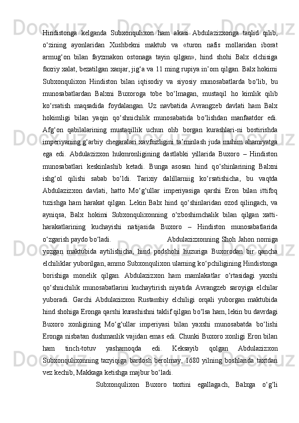 Hindistonga   kelganda   Subxonqulixon   ham   akasi   Abdulazizxonga   taqlid   qilib,
о ‘zining   ayonlaridan   Xushbekni   maktub   va   «turon   nafis   mollaridan   iborat
armug‘on   bilan   fayzmakon   ostonaga   tayin   qilgan»,   hind   shohi   Balx   elchisiga
faxriy xalat, bezatilgan xanjar, jig‘a va 11 ming rupiya in’om qilgan. Balx hokimi
Subxonqulixon   Hindiston   bilan   iqtisodiy   va   siyosiy   munosabatlarda   b о ‘lib,   bu
munosabatlardan   Balxni   Buxoroga   tobe   b о ‘lmagan,   mustaqil   ho   kimlik   qilib
k о ‘rsatish   maqsadida   foydalangan.   Uz   navbatida   Avrangzeb   davlati   ham   Balx
hokimligi   bilan   yaqin   q о ‘shnichilik   munosabatida   b о ‘lishdan   manfaatdor   edi.
Afg‘on   qabilalarining   mustaqillik   uchun   olib   borgan   kurashlari-ni   bostirishda
imperiyaning g‘arbiy chegaralari xavfsizligini ta’minlash juda muhim ahamiyatga
ega   edi.   Abdulazizxon   hukmronligining   dastlabki   yillarida   Buxoro   –   Hindiston
munosabatlari   keskinlashib   ketadi.   Bunga   asosan   hind   q о ‘shinlarining   Balxni
ishg‘ol   qilishi   sabab   b о ‘ldi.   Tarixiy   dalillarniig   k о ‘rsatishicha,   bu   vaqtda
Abdulazizxon   davlati,   hatto   M о ‘g‘ullar   imperiyasiga   qarshi   Eron   bilan   ittifoq
tuzishga   ham   harakat   qilgan.   Lekin   Balx   hind   q о ‘shinlaridan   ozod   qilingach,   va
ayniqsa,   Balx   hokimi   Subxonqulixonning   о ‘zboshimchalik   bilan   qilgan   xatti-
harakatlarining   kuchayishi   natijasida   Buxoro   –   Hindiston   munosabatlarida
о ‘zgarish paydo b о ‘ladi.  Abdulazizxonning Shoh Jahon nomiga
yozgan   maktubida   aytilishicha,   hind   podshohi   huzuriga   Buxorodan   bir   qancha
elchiliklar yuborilgan, ammo Subxonqulixon ularning k о ‘pchiligining Hindistonga
borishiga   monelik   qilgan.   Abdulazizxon   ham   mamlakatlar   о ‘rtasidagi   yaxshi
q о ‘shnichilik   munosabatlarini   kuchaytirish   niyatida   Avrangzeb   saroyiga   elchilar
yuboradi.   Garchi   Abdulazizxon   Rustambiy   elchiligi   orqali   yuborgan   maktubida
hind shohiga Eronga qarshi kurashishni taklif qilgan b о ‘lsa ham, lekin bu davrdagi
Buxoro   xonligining   M о ‘g‘ullar   imperiyasi   bilan   yaxshi   munosabatda   b о ‘lishi
Eronga nisbatan dushmanlik vajidan emas edi. Chunki Buxoro xonligi Eron bilan
ham   tinch-totuv   yashamoqda   edi.   Keksayib   qolgan   Abdulazizxon
Subxonqulixonning   tazyiqiga   bardosh   berolmay,   1680   yilning   boshlarida   taxtdan
vez kechib, Makkaga ketishga majbur b о ‘ladi. 
Subxonqulixon   Buxoro   taxtini   egallagach,   Balxga   о ‘g‘li 