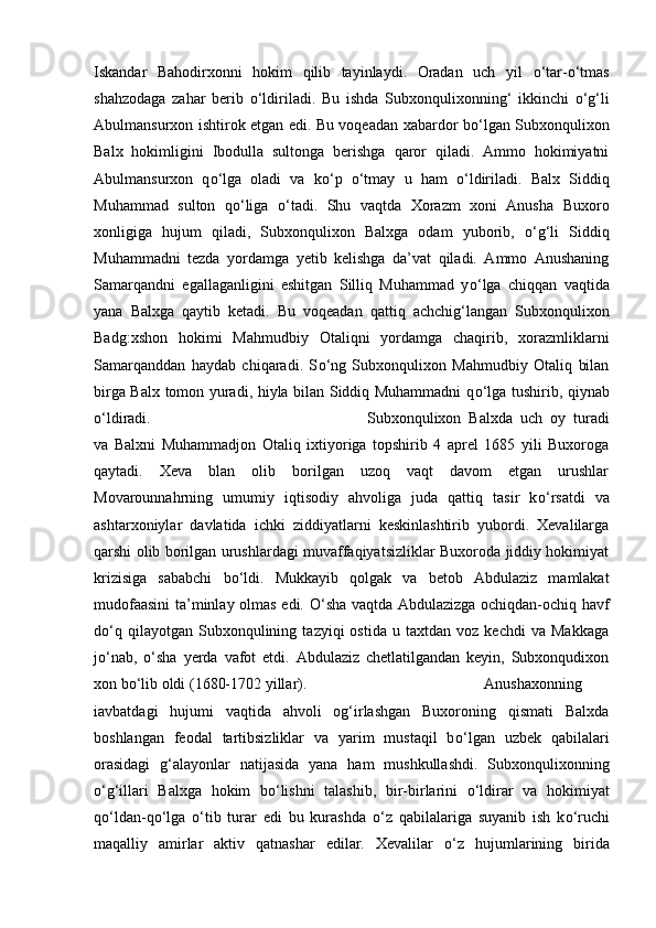 Iskandar   Bahodirxonni   hokim   qilib   tayinlaydi.   Oradan   uch   yil   о ‘tar- о ‘tmas
shahzodaga   zahar   berib   о ‘ldiriladi.   Bu   ishda   Subxonqulixonning‘   ikkinchi   о ‘g‘li
Abulmansurxon ishtirok etgan edi. Bu voqeadan xabardor b о ‘lgan Subxonqulixon
Balx   hokimligini   Ibodulla   sultonga   berishga   qaror   qiladi.   Ammo   hokimiyatni
Abulmansurxon   q о ‘lga   oladi   va   k о ‘p   о ‘tmay   u   ham   о ‘ldiriladi.   Balx   Siddiq
Muhammad   sulton   q о ‘liga   о ‘tadi.   Shu   vaqtda   Xorazm   xoni   Anusha   Buxoro
xonligiga   hujum   qiladi,   Subxonqulixon   Balxga   odam   yuborib,   о ‘g‘li   Siddiq
Muhammadni   tezda   yordamga   yetib   kelishga   da’vat   qiladi.   Ammo   Anushaning
Samarqandni   egallaganligini   eshitgan   Silliq   Muhammad   y о ‘lga   chiqqan   vaqtida
yana   Balxga   qaytib   ketadi.   Bu   voqeadan   qattiq   achchig‘langan   Subxonqulixon
Badg:xshon   hokimi   Mahmudbiy   Otaliqni   yordamga   chaqirib,   xorazmliklarni
Samarqanddan   haydab   chiqaradi.   S о ‘ng   Subxonqulixon   Mahmudbiy   Otaliq   bilan
birga Balx tomon yuradi, hiyla bilan Siddiq Muhammadni q о ‘lga tushirib, qiynab
о ‘ldiradi.  Subxonqulixon   Balxda   uch   oy   turadi
va   Balxni   Muhammadjon   Otaliq   ixtiyoriga   topshirib   4   aprel   1685   yili   Buxoroga
qaytadi.   Xeva   blan   olib   borilgan   uzoq   vaqt   davom   etgan   urushlar
Movarounnahrning   umumiy   iqtisodiy   ahvoliga   juda   qattiq   tasir   k о ‘rsatdi   va
ashtarxoniylar   davlatida   ichki   ziddiyatlarni   keskinlashtirib   yubordi.   Xevalilarga
qarshi olib borilgan urushlardagi muvaffaqiyatsizliklar Buxoroda jiddiy hokimiyat
krizisiga   sababchi   b о ‘ldi.   Mukkayib   qolgak   va   betob   Abdulaziz   mamlakat
mudofaasini ta’minlay olmas edi.   О ‘sha vaqtda Abdulazizga ochiqdan-ochiq havf
d о ‘q   qilayotgan  Subxonqulining   tazyiqi   ostida   u   taxtdan  voz   kechdi   va  Makkaga
j о ‘nab,   о ‘sha   yerda   vafot   etdi.   Abdulaziz   chetlatilgandan   keyin,   Subxonqudixon
xon b о ‘lib oldi (1680-1702 yillar).  Anushaxonning
iavbatdagi   hujumi   vaqtida   ahvoli   og‘irlashgan   Buxoroning   qismati   Balxda
boshlangan   feodal   tartibsizliklar   va   yarim   mustaqil   b о ‘lgan   uzbek   qabilalari
orasidagi   g‘alayonlar   natijasida   yana   ham   mushkullashdi.   Subxonqulixonning
о ‘g‘illari   Balxga   hokim   b о ‘lishni   talashib,   bir-birlarini   о ‘ldirar   va   hokimiyat
q о ‘ldan-q о ‘lga   о ‘tib   turar   edi   bu   kurashda   о ‘z   qabilalariga   suyanib   ish   k о ‘ruchi
maqalliy   amirlar   aktiv   qatnashar   edilar.   Xevalilar   о ‘z   hujumlarining   birida 