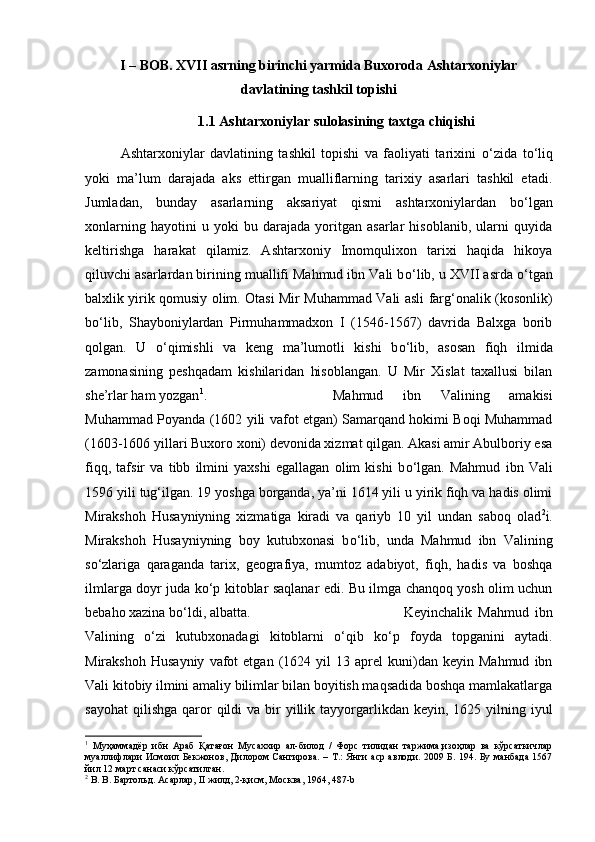 I – BOB. XVII asrning birinchi yarmida Buxoroda Ashtarxoniylar
davlatining tashkil topishi
1.1 Ashtarxoniylar sulolasining taxtga chiqishi
Ashtarxoniylar   davlatining   tashkil   topishi   va   faoliyati   tarixini   о ‘zida   t о ‘liq
yoki   ma’lum   darajada   aks   ettirgan   mualliflarning   tarixiy   asarlari   tashkil   etadi.
Jumladan,   bunday   asarlarning   aksariyat   qismi   ashtarxoniylardan   b о ‘lgan
xonlarning   hayotini   u   yoki   bu   darajada   yoritgan   asarlar   hisoblanib,   ularni   quyida
keltirishga   harakat   qilamiz.   Ashtarxoniy   Imomqulixon   tarixi   haqida   hikoya
qiluvchi asarlardan birining muallifi Mahmud ibn Vali b о ‘lib, u XVII asrda  о ‘tgan
balxlik yirik qomusiy olim. Otasi Mir Muhammad Vali asli farg‘onalik (kosonlik)
b о ‘lib,   Shayboniylardan   Pirmuhammadxon   I   (1546-1567)   davrida   Balxga   borib
qolgan.   U   о ‘qimishli   va   keng   ma’lumotli   kishi   b о ‘lib,   asosan   fiqh   ilmida
zamonasining   peshqadam   kishilaridan   hisoblangan.   U   Mir   Xislat   taxallusi   bilan
she’rlar ham yozgan 1
.  Mahmud   ibn   Valining   amakisi
Muhammad Poyanda (1602 yili vafot etgan) Samarqand hokimi Boqi Muhammad
(1603-1606 yillari Buxoro xoni) devonida xizmat qilgan. Akasi amir Abulboriy esa
fiqq,   tafsir   va   tibb   ilmini   yaxshi   egallagan   olim   kishi   b о ‘lgan.   Mahmud   ibn   Vali
1596 yili tug‘ilgan. 19 yoshga borganda, ya’ni 1614 yili u yirik fiqh va hadis olimi
Mirakshoh   Husayniyning   xizmatiga   kiradi   va   qariyb   10   yil   undan   saboq   olad 2
i.
Mirakshoh   Husayniyning   boy   kutubxonasi   b о ‘lib,   unda   Mahmud   ibn   Valining
s о ‘zlariga   qaraganda   tarix,   geografiya,   mumtoz   adabiyot,   fiqh,   hadis   va   boshqa
ilmlarga doyr juda k о ‘p kitoblar saqlanar edi. Bu ilmga chanqoq yosh olim uchun
bebaho xazina b о ‘ldi, albatta.  Keyinchalik   Mahmud   ibn
Valining   о ‘zi   kutubxonadagi   kitoblarni   о ‘qib   k о ‘p   foyda   topganini   aytadi.
Mirakshoh   Husayniy   vafot   etgan   (1624  yil   13   aprel   kuni)dan  keyin   Mahmud   ibn
Vali kitobiy ilmini amaliy bilimlar bilan boyitish maqsadida boshqa mamlakatlarga
sayohat  qilishga  qaror   qildi  va  bir   yillik  tayyorgarlikdan  keyin, 1625  yilning iyul
1
  Муҳаммадёр   ибн   Араб   Қатағон   Мусаххир   ал-билод   /   Форс   тилидан   таржима,изоҳлар   ва   кўрсаткичлар
муаллифлари  Исмоил Бекжонов, Дилором Сангирова. – Т.: Янги  аср  авлоди. 2009 Б. 194. Бу манбада 1567
йил 12 март санаси кўрсатилган.
2
 В. В. Бартольд. Асарлар, II жилд, 2-қисм, Москва, 1964, 487- b 