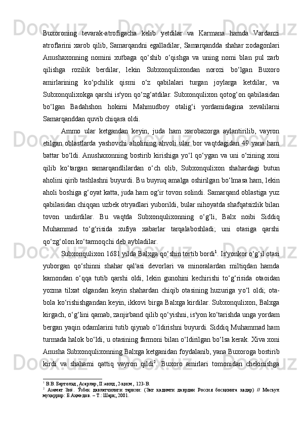 Buxoroning   tevarak-atrofigacha   kelib   yetdilar   va   Karmana   hamda   Vardanzi
atroflarini   xarob  qilib,   Samarqandni   egalladilar,  Samarqandda   shahar   zodagonlari
Anushaxonning   nomini   xutbaga   q о ‘shib   о ‘qishga   va   uning   nomi   blan   pul   zarb
qilishga   rozilik   berdilar,   lekin   Subxonqulixondan   norozi   b о ‘lgan   Buxoro
amirlarining   k о ‘pchilik   qismi   о ‘z   qabilalari   turgan   joylarga   ketdilar,   va
Subxonqulixokga qarshi is'yon q о ‘zg‘atdilar. Subxonqulixon qotog‘on qabilasidan
b о ‘lgan   Badahshon   hokimi   Mahmudboy   otalig‘i   yordamidagina   xevalilarni
Samarqanddan quvib chiqara oldi. 
Ammo   ular   ketgandan   keyin,   juda   ham   xarobazorga   aylantirilib,   vayron
etilgan  oblastlarda  yashovchi   aholining  ahvoli   ular   bor  vaqtdagidan  49  yana   ham
battar b о ‘ldi. Anushaxonning bostirib kirishiga y о ‘l q о ‘ygan va uni   о ‘zining xoni
qilib   k о ‘targan   samarqandlilardan   о ‘ch   olib,   Subxonqulixon   shahardagi   butun
aholini qirib tashlashni buyurdi. Bu buyruq amalga oshirilgan b о ‘lmasa ham, lekin
aholi boshiga g‘oyat katta, juda ham og‘ir tovon solindi. Samarqand oblastiga yuz
qabilasidan chiqqan uzbek otryadlari yuborildi, bular nihoyatda shafqatsizlik bilan
tovon   undirdilar.   Bu   vaqtda   Subxonqulixonning   о ‘g‘li,   Balx   noibi   Siddiq
Muhammad   t о ‘g‘risida   xufiya   xabarlar   tarqalaboshladi;   uni   otasiga   qarshi
q о ‘zg‘olon k о ‘tarmoqchi deb aybladilar. 
Subxonqulixon 1681 yilda Balxga q о ‘shin tortib bordi 1
. Is'yonkor  о ‘g‘il otasi
yuborgan   q о ‘shinni   shahar   qal'asi   devorlari   va   minoralardan   miltiqdan   hamda
kamondan   о ‘qqa   tutib   qarshi   oldi,   lekin   gunohini   kechirishi   t о ‘g‘risida   otaoidan
yozma   tilxat   olgandan   keyin   shahardan   chiqib   otasining   huzuriga   y о ‘l   oldi;   ota-
bola k о ‘rishishgandan keyin, ikkovi birga Balxga kirdilar. Subxonqulixon, Balxga
kirgach,  о ‘g‘lini qamab, zanjirband qilib q о ‘yishni, is'yon k о ‘tarishda unga yordam
bergan yaqin odamlarini tutib qiynab   о ‘ldirishni buyurdi. Siddiq Muhammad ham
turmada halok b о ‘ldi, u otasining farmoni bilan  о ‘ldirilgan b о ‘lsa kerak. Xiva xoni
Anusha Subxonqulixonning Balxga ketganidan foydalanib, yana Buxoroga bostirib
kirdi   va   shaharni   qattiq   vayron   qildi 2
.   Buxoro   amirlari   tomonidan   chekinishga
1
 В.В. Бартольд, Асарлар, II жилд, 2-қисм,  123- B .
2
  Азамат   Зиё.   Ўзбек   давлатчилиги   тарихи:   (Энг   қадимги   даврдан   Россия   босқинига   қадар)   //   Масъул
муҳаррир: Б.Аҳмедов. – Т.: Шарқ, 2001. 