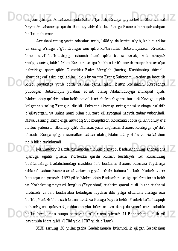 majbur qilingan Anushaxon juda katta  о ‘lja olib, Xivaga qaytib ketdi. Shundan sal
keyin   Anushaxonga   qarshi   fitna   uyushtirildi,   bu   fitnaga   Buxoro   ham   qatnashgan
b о ‘lsa ajab emas. 
Anushani uning yaqin odamlari tutib, 1686 yilda kuzini   о ‘yib, k о ‘r qiladilar
va   uning   о ‘rniga   о ‘g‘li   Erongni   xon   qilib   k о ‘taradila'r   Subxonqulixon,   Xivadan
biron   xavf   b о ‘lmasligiga   ishonch   hosil   qilib   b о ‘lsa   kerak,   endi   «Buyuk
m о ‘g‘ul»ning taklifi bilan Xuroson ustiga k о ‘shin tortib borish maqsadini  amalga
oshirishga   qaror   qildn   O’zbeklar   Baloi   Murg‘ob   (hozirgi   Kushkaning   shimoli-
sharqida) qal’asini egalladilar, lekin bu vaqtda Ereng Subxonquli yerlariga bootirib
kirib,   poytaxtga   yetib   bordi   va   uni   qamal   qildi.   Butun   k о ‘shinini   Xurosonga
yuborgan   Subxonquli   yordam   s о ‘rab   otaliq   Mahmudbiyga   murojaat   qildi,
Mahmudbiy q о ‘shin bilan kelib, xevalilarni chekinishga majbur etdi Xevaga kaytib
kelgandan   s о ‘ng   Ereng   о ‘ldirildi.   Subxonqulixonga   uning   nomi   xutbaga   q о ‘shib
о ‘qilayotgani   va  uning  nomi  bilan  pul  zarb  qiliayotgani  haqyda  xabar  yuboriladi.
Xevalilarning iltimo-siga muvofiq Subxonqulixon Xorazmni idora qilish uchuy  о ‘z
noibiii yuboradi. Shunday qilib, Xorazm yana vaqtincha Buxoro xonligiga q о ‘shib
olinadi.   Xonga   qilgan   xizmatlari   uchun   otaliq   Mahmudbiy   Balx   va   Badahshon
noib kilib tayinlanadi. 
Mahmudbiy Balxda birmuncha tiichlik   о ‘rnatib, Badahshonning anchagicha
qismiga   egalik   qiluchi   Yorbekka   qarshi   kurash   boshlaydi.   Bu   kurashning
boshlanishiga   Badahshondagi   mashhur   la’l   konlarini   Buxoro   xazinasi   foydasiga
ishlatish uchun Buxoro amaldorlarinnig yuborilishi bahona b о ‘ladi. Yorbek ularni
konlarga q о ‘ymaydi. 1692 yilda Mahmudbiy Badaxshon ustiga q о ‘shin tortib keldi
va Yorbekning poytaxti Juzg‘un (Fayziobod)  shahrini  qamal  qildi, biroq shaharni
ololmadi   va   la’l   konlaridan   keladigan   foydani   ikki   yilga   oldindan   olishga   rozi
b о ‘lib, Yorbek blan sulh bitimi tuzdi va Balxga kaytib ketdi. Yorbek t о ‘la huquqli
xokimligicha   qolaverdi,   ashtarxoniylar   bilan   m’lum   darajada   vassal   munosabatda
b о ‘lsa   ham,   lekin   bunga   hamavaqt   t о ‘la   rioya   qilmadi.   U   Badahshonni   ellik   yil
davomida idora qildi. (1706 yoki 1707 yilda  о ‘lgan). 
XIX   asrning   30   yillarigacha   Badahshonda   hukmroilik   qilgan   Badahshon 