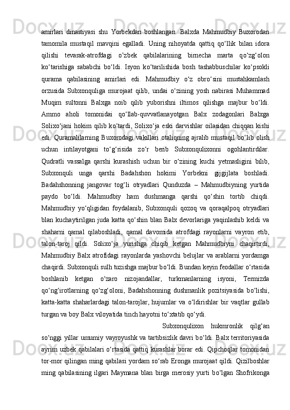 amirlari   dinastiyasi   shu   Yorbekdan   boshlangan.   Balxda   Mahmudbiy   Buxorodan
tamomila   mustaqil   mavqini   egalladi.   Uning   nihoyatda   qattiq   q о ‘llik   bilan   idora
qilishi   tevarak-atrofdagi   o’zbek   qabilalarining   birnecha   marta   q о ‘zg‘olon
k о ‘tarishiga   sababchi   b о ‘ldi.   Isyon   k о ‘tarilishida   bosh   tashabbuschilar   k о ‘psokli
qurama   qabilasining   amirlari   edi.   Mahmudbiy   о ‘z   obr о ‘sini   mustahkamlash
orzusida   Subxonquliga   murojaat   qilib,   undai   о ‘zining   yosh   nabirasi   Muhammad
Muqim   sultonni   Balxga   noib   qilib   yuborishni   iltimos   qilishga   majbur   b о ‘ldi.
Ammo   aholi   tomonidai   q о ‘llab-quvvatlanayotgan   Balx   zodagonlari   Balxga
Solix о ‘jani  hokim  qilib k о ‘tardi, Solix о ‘ja eski  darvishlar  oilasidan chiqqan  kishi
edi.  Quramalilarning  Buxorodagi   vakillari   otaliqning  ajralib  mustaqil   b о ‘lib   olish
uchun   intilayotgani   t о ‘g‘risida   z о ‘r   berib   Subxonqulixonni   ogohlantirdilar.
Qudratli   vassalga   qarshi   kurashish   uchun   bir   о ‘zining   kuchi   yetmasligini   bilib,
Subxonquli   unga   qarshi   Badahshon   hokimi   Yorbekni   gijgijlata   boshladi.
Badahshonning   jangovar   tog‘li   otryadlari   Qunduzda   –   Mahmudbiyning   yurtida
paydo   b о ‘ldi.   Mahmudbiy   ham   dushmanga   qarshi   q о ‘shin   tortib   chiqdi.
Mahmudbiy   y о ‘qligidan   foydalanib,   Subxonquli   qozoq   va   qoraqalpoq   otryadlari
blan kuchaytirilgan  juda katta q о ‘shin blan Balx devorlariga yaqinlashib keldi  va
shaharni   qamal   qilaboshladi,   qamal   davomida   atrofdagi   rayonlarni   vayron   etib,
talon-taroj   qildi.   Solix о ‘ja   yurishga   chiqib   ketgan   Mahmudbiyni   chaqirtirdi,
Mahmudbiy  Balx   atrofidagi  rayonlarda   yashovchi  belujlar  va  arablarni   yordamga
chaqirdi. Subxonquli sulh tuzishga majbur b о ‘ldi. Bundan keyin feodallar  о ‘rtasida
boshlanib   ketgan   о ‘zaro   nizojandallar,   turkmanlarning   isyoni,   Termizda
q о ‘ng‘irotlarning   q о ‘zg‘oloni,   Badahshonning   dushmanlik   pozitsiyasida   b о ‘lishi,
katta-katta   shaharlardagi   talon-tarojlar,   hujumlar   va   о ‘ldirishlar   bir   vaqtlar   gullab
turgan va boy Balx viloyatida tinch hayotni t о ‘xtatib q о ‘ydi. 
Subxonqulixon   hukmronlik   qilg‘an
s о ‘nggi yillar umumiy vayroyushk va tartibsizlik davri b о ‘ldi. Balx territoriyasida
ayrim uzbek qabilalari   о ‘rtasida qattiq kurashlar borar edi. Qipchoqlar tomonidan
tor-mor qilingan ming qabilasi yordam s о ‘rab Eronga murojaat qildi. Qizilboshlar
ming   qabilasining   ilgari   Maymana   blan   birga   merosiy   yurti   b о ‘lgan   Shofrikonga 