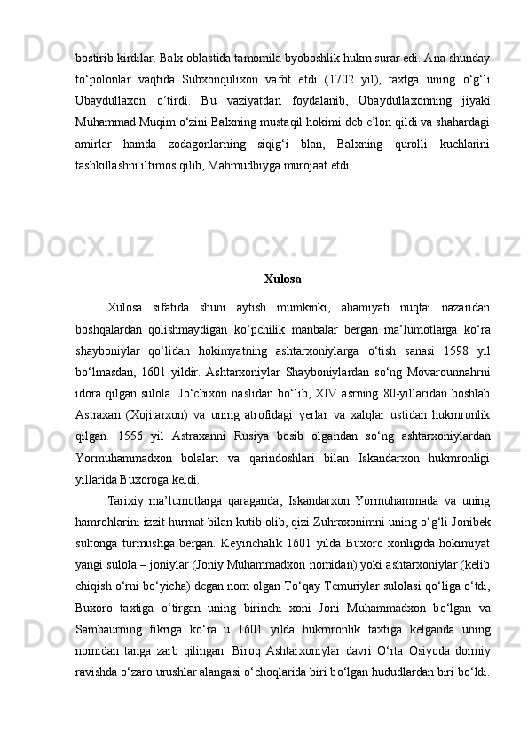 bostirib kirdilar. Balx oblastida tamomila byoboshlik hukm surar edi. Ana shunday
t о ‘polonlar   vaqtida   Subxonqulixon   vafot   etdi   (1702   yil),   taxtga   uning   о ‘g‘li
Ubaydullaxon   о ‘tirdi.   Bu   vaziyatdan   foydalanib,   Ubaydullaxonning   jiyaki
Muhammad Muqim  о ‘zini Balxning mustaqil hokimi deb e’lon qildi va shahardagi
amirlar   hamda   zodagonlarning   siqig‘i   blan,   Balxning   qurolli   kuchlarini
tashkillashni iltimos qilib, Mahmudbiyga murojaat etdi.
Xulosa
Xulosa   sifatida   shuni   aytish   mumkinki,   ahamiyati   nuqtai   nazaridan
boshqalardan   qolishmaydigan   k о ‘pchilik   manbalar   bergan   ma’lumotlarga   k о ‘ra
shayboniylar   q о ‘lidan   hokimyatning   ashtarxoniylarga   о ‘tish   sanasi   1598   yil
b о ‘lmasdan,   1601   yildir.   Ashtarxoniylar   Shayboniylardan   s о ‘ng   Movarounnahrni
idora   qilgan   sulola.   J о ‘chixon   naslidan   b о ‘lib,   XIV   asrning   80-yillaridan   boshlab
Astraxan   (Xojitarxon)   va   uning   atrofidagi   yerlar   va   xalqlar   ustidan   hukmronlik
qilgan.   1556   yil   Astraxanni   Rusiya   bosib   olgandan   s о ‘ng   ashtarxoniylardan
Yormuhammadxon   bolalari   va   qarindoshlari   bilan   Iskandarxon   hukmronligi
yillarida Buxoroga keldi. 
Tarixiy   ma’lumotlarga   qaraganda,   Iskandarxon   Yormuhammada   va   uning
hamrohlarini izzit-hurmat bilan kutib olib, qizi Zuhraxonimni uning  о ‘g‘li Jonibek
sultonga   turmushga   bergan.   Keyinchalik   1601   yilda   Buxoro   xonligida   hokimiyat
yangi sulola – joniylar (Joniy Muhammadxon nomidan) yoki ashtarxoniylar (kelib
chiqish  о ‘rni b о ‘yicha) degan nom olgan T о ‘qay Temuriylar sulolasi q о ‘liga  о ‘tdi,
Buxoro   taxtiga   о ‘tirgan   uning   birinchi   xoni   Joni   Muhammadxon   b о ‘lgan   va
Sambaurning   fikriga   k о ‘ra   u   1601   yilda   hukmronlik   taxtiga   kelganda   uning
nomidan   tanga   zarb   qilingan.   Biroq   Ashtarxoniylar   davri   О ‘rta   Osiyoda   doimiy
ravishda  о ‘zaro urushlar alangasi  о ‘choqlarida biri b о ‘lgan hududlardan biri b о ‘ldi. 