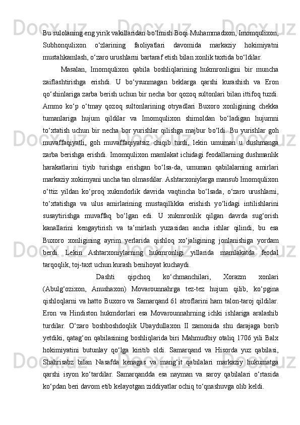 Bu sulolaning eng yirik vakillaridan b о ‘lmish Boqi Muhammadxon, Imomqulixon,
Subhonqulixon   о ‘zlarining   faoliyatlari   davomida   markaziy   hokimiyatni
mustahkamlash,  о ‘zaro urushlarni bartaraf etish bilan xonlik taxtida b о ‘ldilar.
Masalan,   Imomqulixon   qabila   boshliqlarining   hukmronligini   bir   muncha
zaiflashtirishga   erishdi.   U   b о ‘ysunmagan   beklarga   qarshi   kurashish   va   Eron
q о ‘shinlariga zarba berish uchun bir necha bor qozoq sultonlari bilan ittifoq tuzdi.
Ammo   k о ‘p   о ‘tmay   qozoq   sultonlarining   otryadlari   Buxoro   xonligining   chekka
tumanlariga   hujum   qildilar   va   Imomqulixon   shimoldan   b о ‘ladigan   hujumni
t о ‘xtatish   uchun   bir   necha   bor   yurishlar   qilishga   majbur   b о ‘ldi.   Bu   yurishlar   goh
muvaffaqiyatli,   goh   muvaffaqiyatsiz   chiqib   turdi,   lekin   umuman   u   dushmanga
zarba berishga erishdi. Imomqulixon mamlakat ichidagi feodallarning dushmanlik
harakatlarini   tiyib   turishga   erishgan   b о ‘lsa-da,   umuman   qabilalarning   amirlari
markaziy xokimyani uncha tan olmasdilar. Ashtarxoniylarga mansub Imomqulixon
о ‘ttiz   yildan   k о ‘proq   xukmdorlik   davrida   vaqtincha   b о ‘lsada,   о ‘zaro   urushlarni,
t о ‘xtatishga   va   ulus   amirlarining   mustaqillikka   erishish   y о ‘lidagi   intilishlarini
susaytirishga   muvaffaq   b о ‘lgan   edi.   U   xukmronlik   qilgan   davrda   sug‘orish
kanallarini   kengaytirish   va   ta’mirlash   yuzasidan   ancha   ishlar   qilindi,   bu   esa
Buxoro   xonligining   ayrim   yerlarida   qishloq   x о ‘jaligining   jonlanishiga   yordam
berdi.   Lekin   Ashtarxoniylarning   hukmronligi   yillarida   mamlakatda   feodal
tarqoqlik, toj-taxt uchun kurash benihoyat kuchaydi. 
Dashti   qipchoq   k о ‘chmanchilari,   Xorazm   xonlari
(Abulg‘ozixon,   Anushaxon)   Movarounnahrga   tez-tez   hujum   qilib,   k о ‘pgina
qishloqlarni va hatto Buxoro va Samarqand 61 atroflarini ham talon-taroj qildilar.
Eron   va   Hindiston   hukmdorlari   esa   Movarounnahrning   ichki   ishlariga   aralashib
turdilar.   О ‘zaro   boshboshdoqlik   Ubaydullaxon   II   zamonida   shu   darajaga   borib
yetdiki, qatag‘on qabilasining boshliqlarida biri Mahmudbiy otaliq 1706 yili Balx
hokimiyatini   butunlay   q о ‘lga   kiritib   oldi.   Samarqand   va   Hisorda   yuz   qabilasi,
Shahrisabz   bilan   Nasafda   kenagas   va   mang‘it   qabilalari   markaziy   hukumatga
qarshi   isyon   k о ‘tardilar.   Samarqandda   esa   nayman   va   saroy   qabilalari   о ‘rtasida
k о ‘pdan beri davom etib kelayotgan ziddiyatlar ochiq t о ‘qnashuvga olib keldi. 