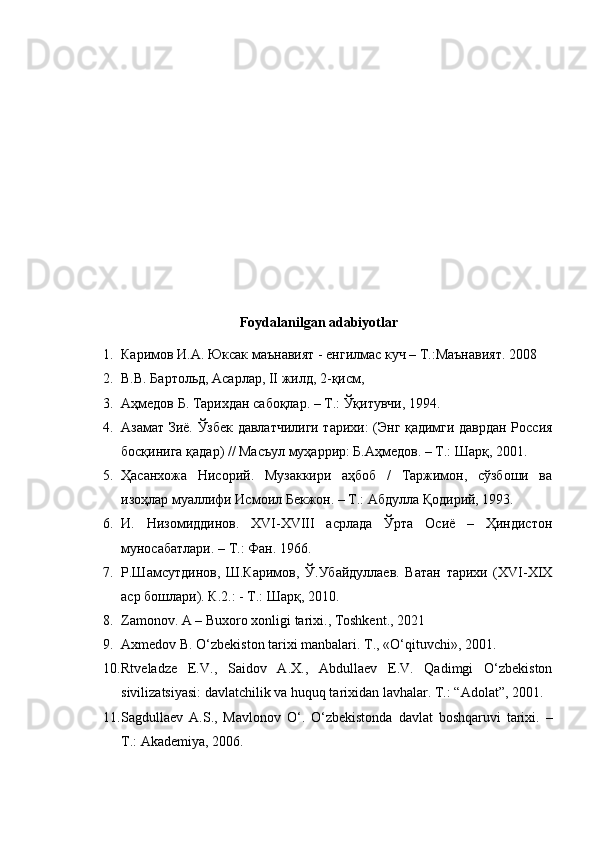 Foydalanilgan adabiyotlar
1. Каримов   И . А .  Юксак   маънавият  -  енгилмас   куч  –  Т .: Маънавият .  2008
2. В.В. Бартольд, Асарлар, II жилд, 2-қисм,
3. Аҳмедов Б. Тарихдан сабоқлар. – Т.: Ўқитувчи, 1994.
4. Азамат Зиё. Ўзбек давлатчилиги тарихи: (Энг қадимги даврдан Россия
босқинига қадар) // Масъул муҳаррир: Б.Аҳмедов. – Т.: Шарқ, 2001.
5. Ҳасанхожа   Нисорий.   Музаккири   аҳбоб   /   Таржимон,   сўзбоши   ва
изоҳлар муаллифи Исмоил Бекжон. – Т.: Абдулла Қодирий, 1993.
6. И.   Низомиддинов.   XVI-XVIII   асрлада   Ўрта   Осиё   –   Ҳиндистон
муносабатлари. – Т.: Фан. 1966.
7. Р.Шамсутдинов,   Ш.Каримов,   Ў.Убайдуллаев.   Ватан   тарихи   (XVI-XIX
аср бошлари). К.2.: - Т.: Шарқ, 2010.
8. Zamonov. A – Buxoro xonligi tarixi., Toshkent., 2021
9. Axmedov B. O‘zbekiston tarixi manbalari.  T., «O‘qituvchi», 2001.
10. Rtveladze   E.V.,   Saidov   A.X.,   Abdullaev   E.V.   Qadimgi   O‘zbekiston
sivilizatsiyasi: davlatchilik va huquq tarixidan lavhalar.  T.: “Adolat”, 2001.
11. Sagdullaev   A.S.,   Mavlonov   O‘.   O‘zbekistonda   davlat   boshqaruvi   tarixi.   –
T.: Akademiya, 2006. 