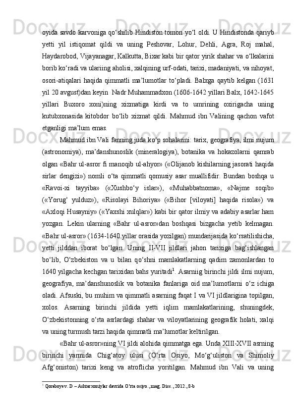 oyida savdo karvoniga q о ‘shilib Hindiston tomon y о ‘l oldi. U Hindistonda qariyb
yetti   yil   istiqomat   qildi   va   uning   Peshovar,   Lohur,   Dehli,   Agra,   Roj   mahal,
Haydarobod, Vijayanagar, Kalkutta, Bixar kabi bir qator yirik shahar va  о ‘lkalarini
borib k о ‘radi va ulariing aholisi, xalqining urf-odati, tarixi, madaniyati, va nihoyat,
osori-atiqalari   haqida  qimmatli   ma’lumotlar   t о ‘pladi.   Balxga   qaytib   kelgan  (1631
yil 20 avgust)dan keyin  Nadr Muhammadxon (1606-1642 yillari Balx, 1642-1645
yillari   Buxoro   xoni)ning   xizmatiga   kirdi   va   to   umrining   oxirigacha   uning
kutubxonasida   kitobdor   b о ‘lib   xizmat   qildi.   Mahmud   ibn   Valining   qachon   vafot
etganligi ma’lum emas. 
Mahmud ibn Vali fanning juda k о ‘p sohalarini: tarix, geografiya, ilmi nujum
(astronomiya),   ma’danshunoslik   (mineralogiya),   botanika   va   hokazolarni   qamrab
olgan «Bahr ul-asror fi manoqib ul-ahyor» («Olijanob kishilarning jasorati haqida
sirlar   dengizi»)   nomli   о ‘ta   qimmatli   qomusiy   asar   muallifidir.   Bundan   boshqa   u
«Ravoi-xi   tayyiba»   («Xushb о ‘y   islar»),   «Muhabbatnoma»,   «Najme   soqib»
(«Yorug‘   yulduz»),   «Risolayi   Bihoriya»   («Bihor   [viloyati]   haqida   risola»)   va
«Axloqi Husayniy» («Yaxshi xulqlar») kabi bir qator ilmiy va adabiy asarlar ham
yozgan.   Lekin   ularning   «Bahr   ul-asror»dan   boshqasi   bizgacha   yetib   kelmagan.
«Bahr ul-asror» (1634-1640 yillar orasida yozilgan) mundarijasida k о ‘rsatilishicha,
yetti   jilddan   iborat   b о ‘lgan.   Uning   II-VII   jildlari   jahon   tarixiga   bag‘ishlangan
b о ‘lib,   О ‘zbekiston   va   u   bilan   q о ‘shni   mamlakatlarning   qadim   zamonlardan   to
1640 yilgacha kechgan tarixidan bahs yuritadi 1
. Asarniig birinchi jildi ilmi nujum,
geografiya,   ma’danshunoslik   va   botanika   fanlariga   oid   ma’lumotlarni   о ‘z   ichiga
oladi. Afsuski, bu muhim va qimmatli asarning faqat I va VI jildlarigina topilgan,
xolos.   Asarning   birinchi   jildida   yetti   iqlim   mamlakatlarining,   shuningdek,
О ‘zbekistonning   о ‘rta   asrlardagi   shahar   va   viloyatlarining   geografik   holati,   xalqi
va uning turmush tarzi haqida qimmatli ma’lumotlar keltirilgan. 
«Bahr ul-asror»ning VI jildi alohida qimmatga ega. Unda XIII-XVII asrning
birinchi   yarmida   Chig‘atoy   ulusi   ( О ‘rta   Osiyo,   M о ‘g‘uliston   va   Shimoliy
Afg‘oniston)   tarixi   keng   va   atroflicha   yoritilgan.   Mahmud   ibn   Vali   va   uning
1
 Qoraboyev. D – Ashtarxoniylar davrida O’rta osiyo., mag. Diss ., 2012., 8- b 