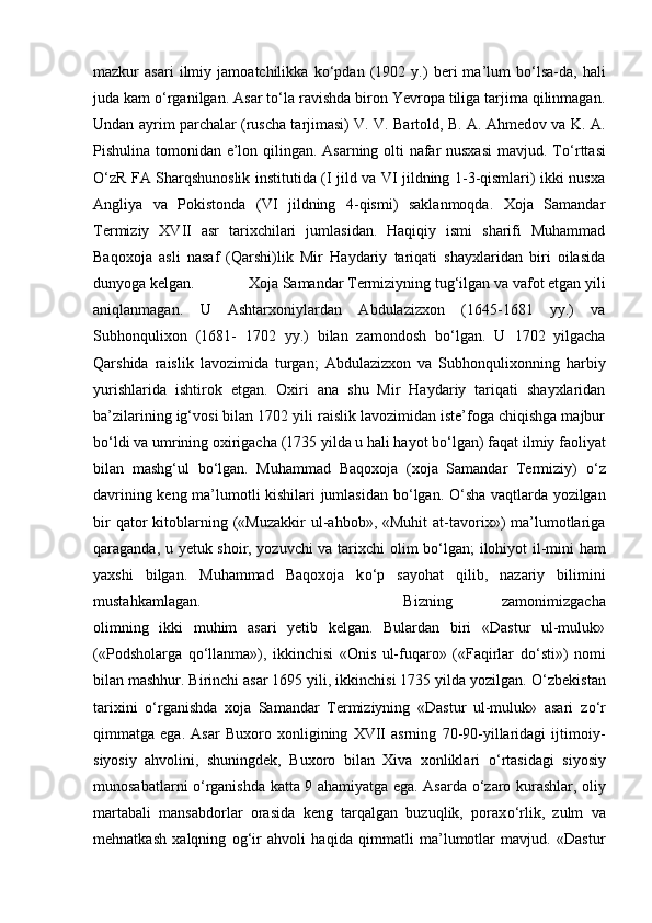 mazkur   asari   ilmiy   jamoatchilikka   k о ‘pdan   (1902   y.)   beri   ma’lum   b о ‘lsa-da,   hali
juda kam  о ‘rganilgan. Asar t о ‘la ravishda biron Yevropa tiliga tarjima qilinmagan.
Undan ayrim parchalar (ruscha tarjimasi) V. V. Bartold, B. A. Ahmedov va K. A.
Pishulina tomonidan e’lon qilingan. Asarning olti nafar nusxasi  mavjud. T о ‘rttasi
О ‘zR FA Sharqshunoslik institutida (I jild va VI jildning 1-3-qismlari) ikki nusxa
Angliya   va   Pokistonda   (VI   jildning   4-qismi)   saklanmoqda.   Xoja   Samandar
Termiziy   XVII   asr   tarixchilari   jumlasidan.   Haqiqiy   ismi   sharifi   Muhammad
Baqoxoja   asli   nasaf   (Qarshi)lik   Mir   Haydariy   tariqati   shayxlaridan   biri   oilasida
dunyoga kelgan.  Xoja Samandar Termiziyning tug‘ilgan va vafot etgan yili
aniqlanmagan.   U   Ashtarxoniylardan   Abdulazizxon   (1645-1681   yy.)   va
Subhonqulixon   (1681-   1702   yy.)   bilan   zamondosh   b о ‘lgan.   U   1702   yilgacha
Qarshida   raislik   lavozimida   turgan;   Abdulazizxon   va   Subhonqulixonning   harbiy
yurishlarida   ishtirok   etgan.   Oxiri   ana   shu   Mir   Haydariy   tariqati   shayxlaridan
ba’zilarining ig‘vosi bilan 1702 yili raislik lavozimidan iste’foga chiqishga majbur
b о ‘ldi va umrining oxirigacha (1735 yilda u hali hayot b о ‘lgan) faqat ilmiy faoliyat
bilan   mashg‘ul   b о ‘lgan.   Muhammad   Baqoxoja   (xoja   Samandar   Termiziy)   о ‘z
davrining keng ma’lumotli kishilari jumlasidan b о ‘lgan.   О ‘sha vaqtlarda yozilgan
bir  qator   kitoblarning  («Muzakkir  ul-ahbob»,  «Muhit  at-tavorix»)  ma’lumotlariga
qaraganda, u yetuk shoir, yozuvchi va tarixchi olim b о ‘lgan; ilohiyot il-mini ham
yaxshi   bilgan.   Muhammad   Baqoxoja   k о ‘p   sayohat   qilib,   nazariy   bilimini
mustahkamlagan.  Bizning   zamonimizgacha
olimning   ikki   muhim   asari   yetib   kelgan.   Bulardan   biri   «Dastur   ul-muluk»
(«Podsholarga   q о ‘llanma»),   ikkinchisi   «Onis   ul-fuqaro»   («Faqirlar   d о ‘sti»)   nomi
bilan mashhur. Birinchi asar 1695 yili, ikkinchisi 1735 yilda yozilgan.  О ‘zbekistan
tarixini   о ‘rganishda   xoja   Samandar   Termiziyning   «Dastur   ul-muluk»   asari   z о ‘r
qimmatga   ega.   Asar   Buxoro   xonligining   XVII   asrning   70-90-yillaridagi   ijtimoiy-
siyosiy   ahvolini,   shuningdek,   Buxoro   bilan   Xiva   xonliklari   о ‘rtasidagi   siyosiy
munosabatlarni   о ‘rganishda katta 9 ahamiyatga ega. Asarda   о ‘zaro kurashlar, oliy
martabali   mansabdorlar   orasida   keng   tarqalgan   buzuqlik,   porax о ‘rlik,   zulm   va
mehnatkash   xalqning   og‘ir   ahvoli   haqida   qimmatli   ma’lumotlar   mavjud.   «Dastur 