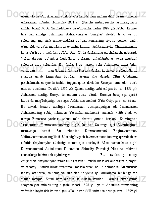 ul-muluk»da   о ‘zbeklarning   etnik  tarkibi   haqida   ham   muhim   dalil   va   ma’lumotlar
uchratamiz.   «Dastur   ul-muluk»   1971   yili   (forscha   matni,   ruscha   tarjimasi,   zarur
izohlar  bilan)  M.  A.  Salohiddinova  va   о ‘zbekcha  nashri  1997  yili   Jabbor   Esonov
tarafidan   amalga   oshirilgan.   Ashtarxoniylar   (Joniylar)   davlati   tarixi   va   bu
sulolaning   eng   yirik   namoyondalari   b о ‘lgan   xonlarning   siyosiy   portreti   yaxlit
о ‘rganildi   va   ba’zi   masalalarga   oydinlik   kiritildi.   Ashtarxoniylar   Chingizxonning
katta   о ‘g‘li   J о ‘ji   naslidan   b о ‘lib,   Oltin   О ‘rda   davlatining   parchalanishi   natijasida
Volga   daryosi   b о ‘yidagi   hududlarni   о ‘zlariga   birlashtirib,   u   yerda   mustaqil
sulolaga   asos   solganlar.   Bu   davlat   Hoji   tarxon   yoki   Ashtarxon   nomi   bilan
yuritilgan.  Ivan Grozniy davrida Rossiya davlati kuchayib   о ‘z hududlarini
sharqqa   qarab   kengaytira   boshladi.   Aynan   shu   davrda   Oltin   О ‘rdaning
parchalanishi   natijasida   tashkil   topgan   qator   davlatlar   Rossiya   tomonidan   bosib
olinishi   boshlandi.   Dastlab   1552   yili   Qazon   xonligi   zabt   etilgan   b о ‘lsa,   1556   yili
Ashtarxon   xonligi   Rosiya   tomonidan   bosib   olindi.   Rossiya   bosqiniga   qarshi
kurashda   mag‘lubiyatga   uchragan   Ashtarxon   xonlari   О ‘rta   Osiyoga   chekinishadi.
Bu   davrda   Buxoro   xonligini   Iskandarxon   boshqarayotgan   edi.   Iskandarxon
Ashtarxonning   sobiq   hukmdori   Yormuhammadxonni   tantanali   kutib   oladi   va
ularga   Buxoroda   yashash   uchun   t о ‘la   sharoit   yaratib   beriladi.   Shuningdek,
Iskandarxon   Yormuhammadning   о ‘g‘li   Jonibek   Sultonga   qizi   Zuhrabegimni
turmushga   beradi.   Bu   nikohdan   Dinmuhammad,   Boqimuhammad,
Valimuhammadlar tug‘iladi. Ular ulg‘aygach hukmdor xonodonning qarindoshlari
sifatida   shayboniylar   sulolasiga   xizmat   qila   boshlaydi.   Misol   uchun   katta   о ‘g‘il
Dinmuhammad   Abdullaxon   II   davrida   Shimoliy   Erondagi   Niso   va   Abivard
shaharlarga hokim etib tayinlangan.  Bu   sulolaning   taxtga
chiqishi  va  shayboniylar   sulolasining  taxtdan   ketishi  masalasi  anchagina   qiziqarli
va   sanaviy   jihatdan   biroz   muammoli   masalalardan   b о ‘lib   qolmoqda.   Bu   xususda
tarixiy   asarlarda,   solnoma   va   sulolalar   b о ‘yicha   q о ‘llanmalarda   bir-biriga   zid
fikrlar   mavjud.   Shuni   ham   alohida   ta’kidlash   kerakki,   ularning   aksariyatida
shayboniylar   sulolasining   tugashi   sanasi   1598   yil,   ya’ni   Abdulm о ‘minxonning
vafotidan keyin deb k о ‘rsatilgan. «Tojikiston SSR tarixi»da boshqa sana - 1599 yil 